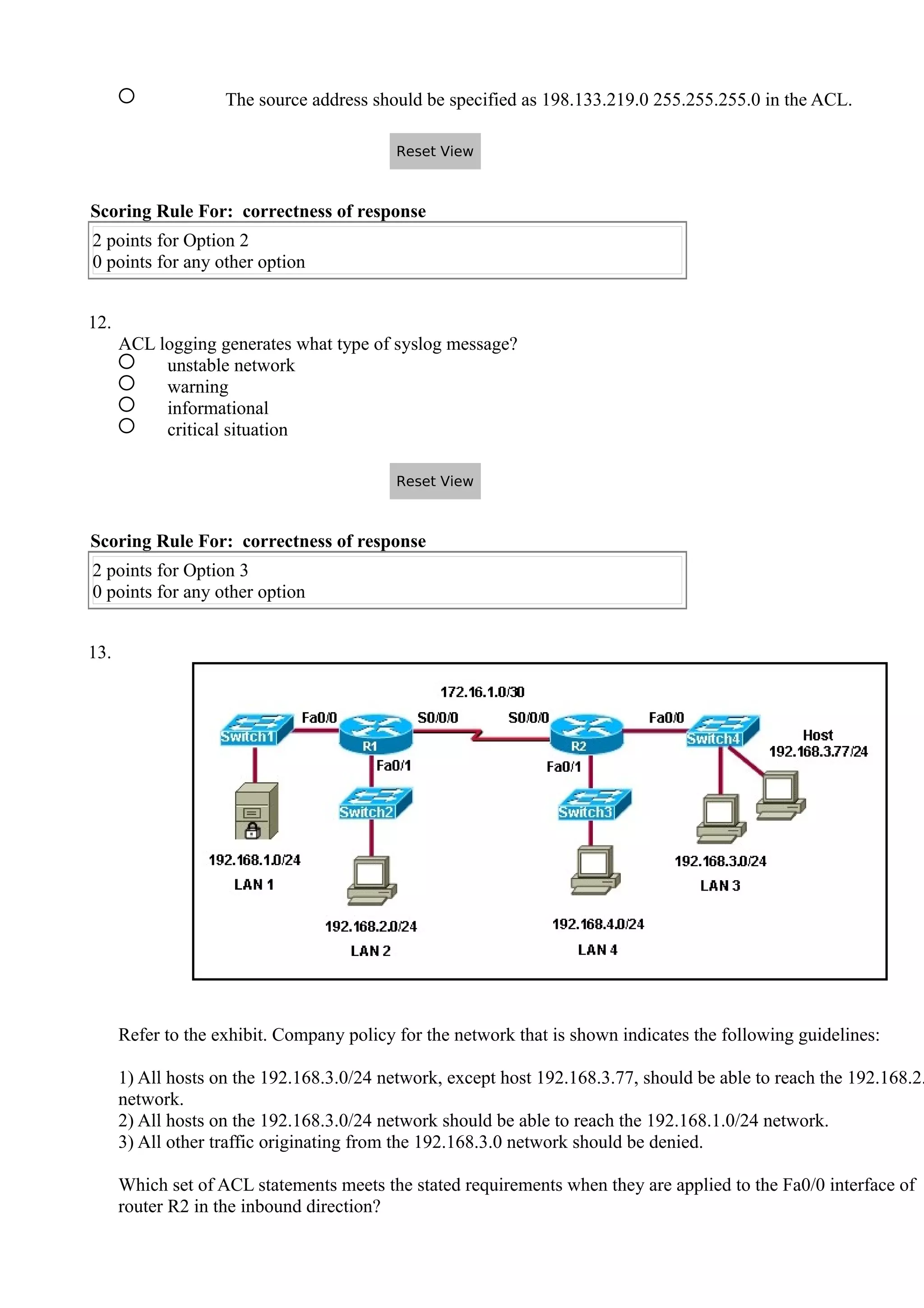 The source address should be specified as 198.133.219.0 255.255.255.0 in the ACL.
Scoring Rule For: correctness of response
2 points for Option 2
0 points for any other option
12.
ACL logging generates what type of syslog message?
unstable network
warning
informational
critical situation
Scoring Rule For: correctness of response
2 points for Option 3
0 points for any other option
13.
Refer to the exhibit. Company policy for the network that is shown indicates the following guidelines:
1) All hosts on the 192.168.3.0/24 network, except host 192.168.3.77, should be able to reach the 192.168.2.
network.
2) All hosts on the 192.168.3.0/24 network should be able to reach the 192.168.1.0/24 network.
3) All other traffic originating from the 192.168.3.0 network should be denied.
Which set of ACL statements meets the stated requirements when they are applied to the Fa0/0 interface of
router R2 in the inbound direction?
Reset View
Reset View
 