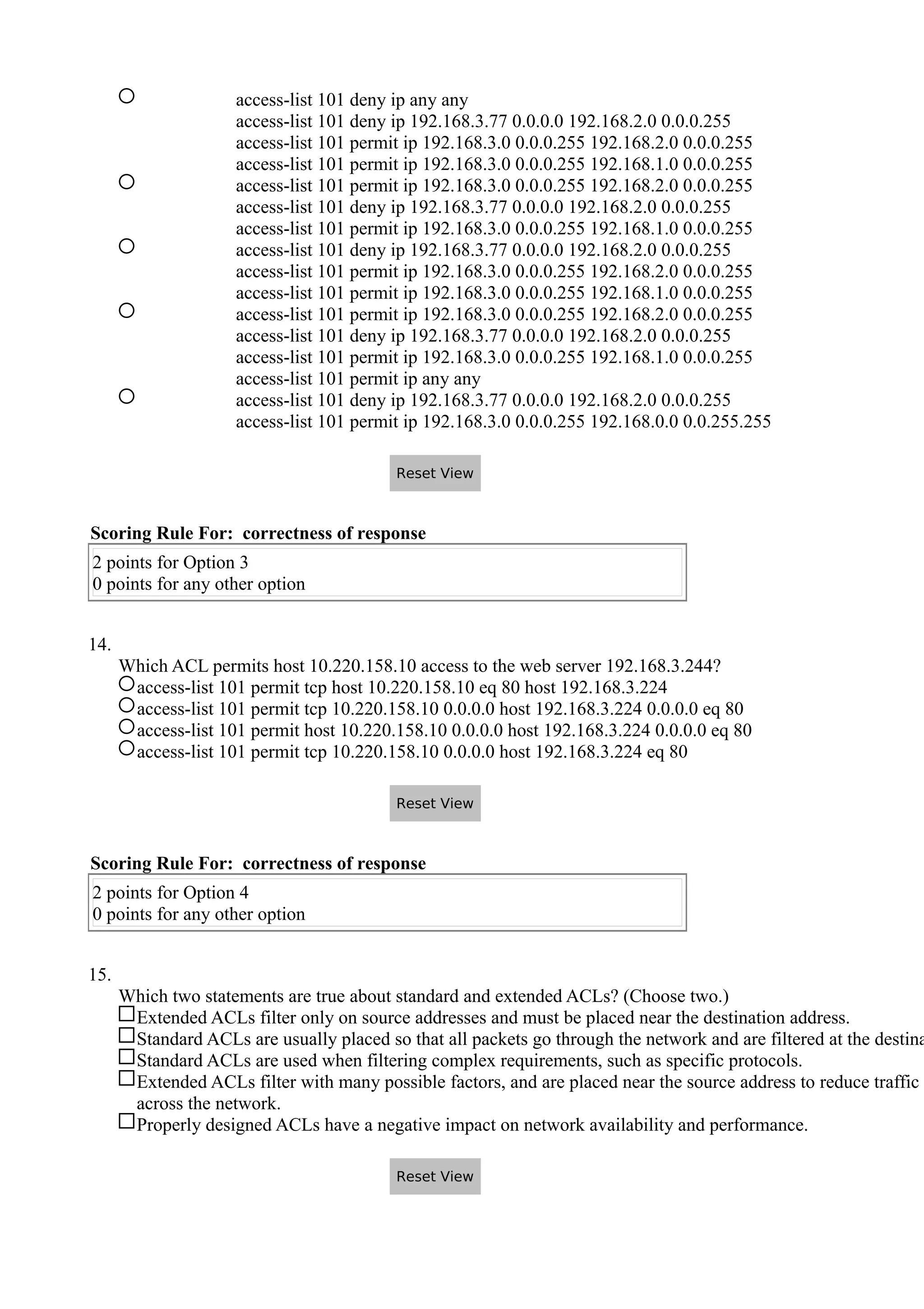 access-list 101 deny ip any any
access-list 101 deny ip 192.168.3.77 0.0.0.0 192.168.2.0 0.0.0.255
access-list 101 permit ip 192.168.3.0 0.0.0.255 192.168.2.0 0.0.0.255
access-list 101 permit ip 192.168.3.0 0.0.0.255 192.168.1.0 0.0.0.255
access-list 101 permit ip 192.168.3.0 0.0.0.255 192.168.2.0 0.0.0.255
access-list 101 deny ip 192.168.3.77 0.0.0.0 192.168.2.0 0.0.0.255
access-list 101 permit ip 192.168.3.0 0.0.0.255 192.168.1.0 0.0.0.255
access-list 101 deny ip 192.168.3.77 0.0.0.0 192.168.2.0 0.0.0.255
access-list 101 permit ip 192.168.3.0 0.0.0.255 192.168.2.0 0.0.0.255
access-list 101 permit ip 192.168.3.0 0.0.0.255 192.168.1.0 0.0.0.255
access-list 101 permit ip 192.168.3.0 0.0.0.255 192.168.2.0 0.0.0.255
access-list 101 deny ip 192.168.3.77 0.0.0.0 192.168.2.0 0.0.0.255
access-list 101 permit ip 192.168.3.0 0.0.0.255 192.168.1.0 0.0.0.255
access-list 101 permit ip any any
access-list 101 deny ip 192.168.3.77 0.0.0.0 192.168.2.0 0.0.0.255
access-list 101 permit ip 192.168.3.0 0.0.0.255 192.168.0.0 0.0.255.255
Scoring Rule For: correctness of response
2 points for Option 3
0 points for any other option
14.
Which ACL permits host 10.220.158.10 access to the web server 192.168.3.244?
access-list 101 permit tcp host 10.220.158.10 eq 80 host 192.168.3.224
access-list 101 permit tcp 10.220.158.10 0.0.0.0 host 192.168.3.224 0.0.0.0 eq 80
access-list 101 permit host 10.220.158.10 0.0.0.0 host 192.168.3.224 0.0.0.0 eq 80
access-list 101 permit tcp 10.220.158.10 0.0.0.0 host 192.168.3.224 eq 80
Scoring Rule For: correctness of response
2 points for Option 4
0 points for any other option
15.
Which two statements are true about standard and extended ACLs? (Choose two.)
Extended ACLs filter only on source addresses and must be placed near the destination address.
Standard ACLs are usually placed so that all packets go through the network and are filtered at the destina
Standard ACLs are used when filtering complex requirements, such as specific protocols.
Extended ACLs filter with many possible factors, and are placed near the source address to reduce traffic
across the network.
Properly designed ACLs have a negative impact on network availability and performance.
Reset View
Reset View
Reset View
 