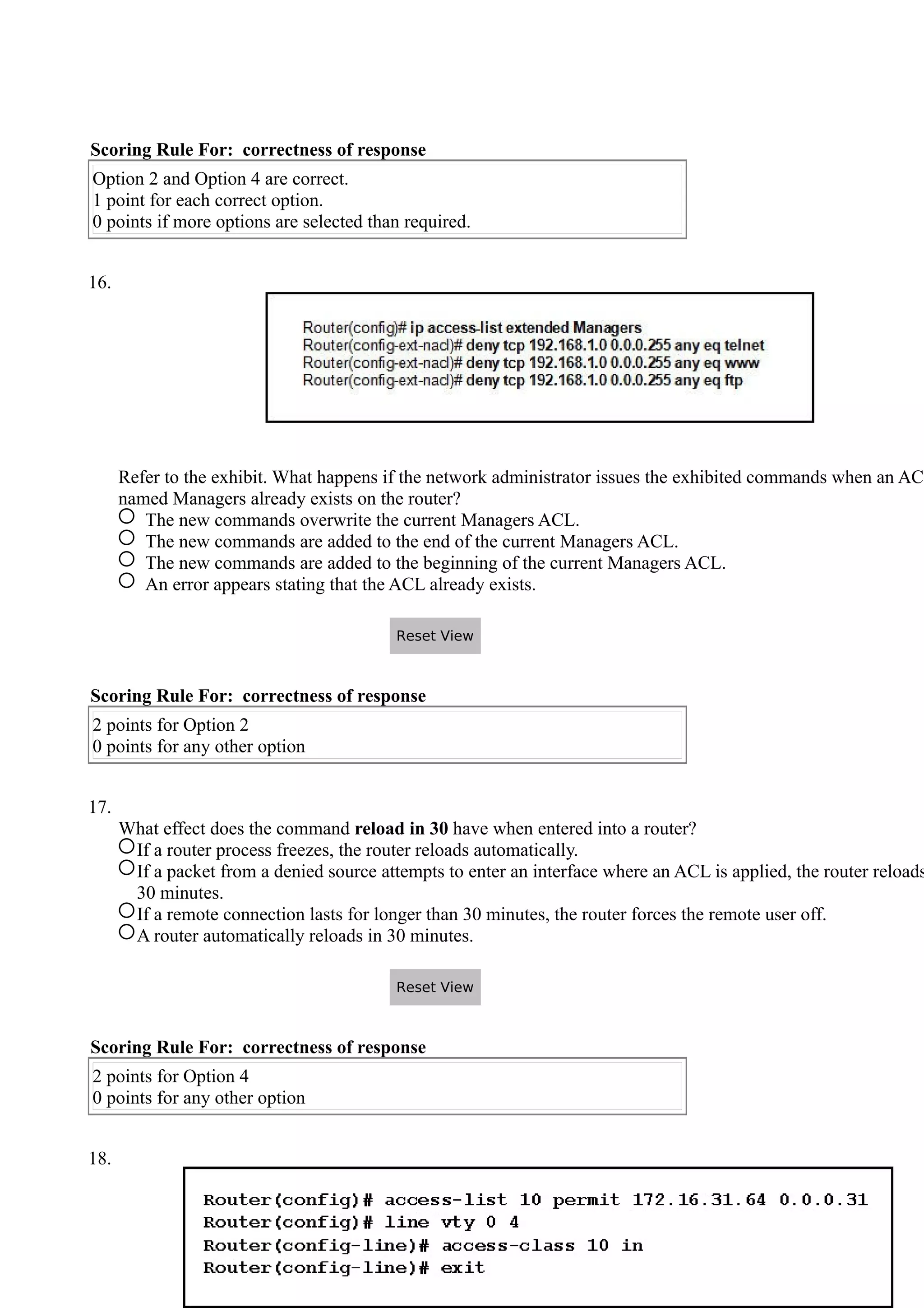 Scoring Rule For: correctness of response
Option 2 and Option 4 are correct.
1 point for each correct option.
0 points if more options are selected than required.
16.
Refer to the exhibit. What happens if the network administrator issues the exhibited commands when an ACL
named Managers already exists on the router?
The new commands overwrite the current Managers ACL.
The new commands are added to the end of the current Managers ACL.
The new commands are added to the beginning of the current Managers ACL.
An error appears stating that the ACL already exists.
Scoring Rule For: correctness of response
2 points for Option 2
0 points for any other option
17.
What effect does the command reload in 30 have when entered into a router?
If a router process freezes, the router reloads automatically.
If a packet from a denied source attempts to enter an interface where an ACL is applied, the router reloads
30 minutes.
If a remote connection lasts for longer than 30 minutes, the router forces the remote user off.
A router automatically reloads in 30 minutes.
Scoring Rule For: correctness of response
2 points for Option 4
0 points for any other option
18.
Reset View
Reset View
 