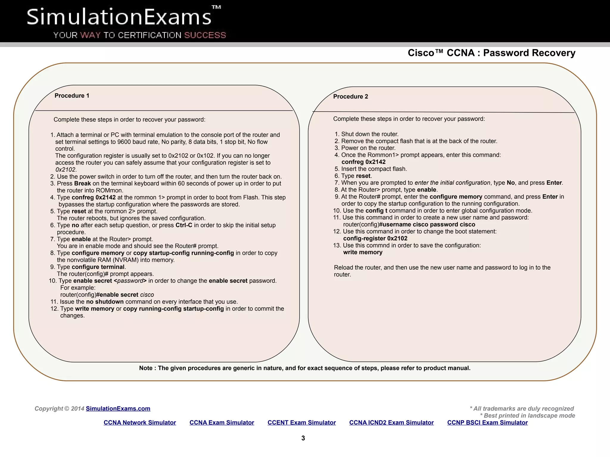 Cisco™ CCNA : Password Recovery
Copyright © 2014 SimulationExams.com * All trademarks are duly recognized
* Best printed in landscape mode
CCNA Network Simulator CCNA Exam Simulator CCENT Exam Simulator CCNA ICND2 Exam Simulator CCNP BSCI Exam Simulator
3
Note : The given procedures are generic in nature, and for exact sequence of steps, please refer to product manual.
Procedure 1
Complete these steps in order to recover your password:
1. Attach a terminal or PC with terminal emulation to the console port of the router and
set terminal settings to 9600 baud rate, No parity, 8 data bits, 1 stop bit, No flow
control.
The configuration register is usually set to 0x2102 or 0x102. If you can no longer
access the router you can safely assume that your configuration register is set to
0x2102.
2. Use the power switch in order to turn off the router, and then turn the router back on.
3. Press Break on the terminal keyboard within 60 seconds of power up in order to put
the router into ROMmon.
4. Type confreg 0x2142 at the rommon 1> prompt in order to boot from Flash. This step
bypasses the startup configuration where the passwords are stored.
5. Type reset at the rommon 2> prompt.
The router reboots, but ignores the saved configuration.
6. Type no after each setup question, or press Ctrl-C in order to skip the initial setup
procedure.
7. Type enable at the Router> prompt.
You are in enable mode and should see the Router# prompt.
8. Type configure memory or copy startup-config running-config in order to copy
the nonvolatile RAM (NVRAM) into memory.
9. Type configure terminal.
The router(config)# prompt appears.
10. Type enable secret <password> in order to change the enable secret password.
For example:
router(config)#enable secret cisco
11. Issue the no shutdown command on every interface that you use.
12. Type write memory or copy running-config startup-config in order to commit the
changes.
Procedure 2
Complete these steps in order to recover your password:
1. Shut down the router.
2. Remove the compact flash that is at the back of the router.
3. Power on the router.
4. Once the Rommon1> prompt appears, enter this command:
confreg 0x2142
5. Insert the compact flash.
6. Type reset.
7. When you are prompted to enter the initial configuration, type No, and press Enter.
8. At the Router> prompt, type enable.
9. At the Router# prompt, enter the configure memory command, and press Enter in
order to copy the startup configuration to the running configuration.
10. Use the config t command in order to enter global configuration mode.
11. Use this command in order to create a new user name and password:
router(config)#username cisco password cisco
12. Use this command in order to change the boot statement:
config-register 0x2102
13. Use this commnd in order to save the configuration:
write memory
Reload the router, and then use the new user name and password to log in to the
router.
 