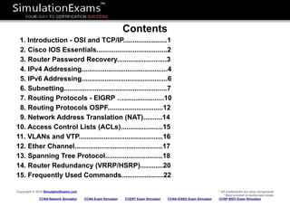 Contents
1. Introduction - OSI and TCP/IP.......................1
2. Cisco IOS Essentials.....................................2
3. Router Password Recovery..........................3
4. IPv4 Addressing.............................................4
5. IPv6 Addressing.............................................6
6. Subnetting......................................................7
7. Routing Protocols - EIGRP ….....................10
8. Routing Protocols OSPF.............................12
9. Network Address Translation (NAT)..........14
10. Access Control Lists (ACLs)......................15
11. VLANs and VTP............................................16
12. Ether Channel..............................................17
13. Spanning Tree Protocol..............................18
14. Router Redundancy (VRRP/HSRP)............20
15. Frequently Used Commands......................22
Copyright © 2014 SimulationExams.com * All trademarks are duly recognized
* Best printed in landscape mode
CCNA Network Simulator CCNA Exam Simulator CCENT Exam Simulator CCNA ICND2 Exam Simulator CCNP BSCI Exam Simulator
 