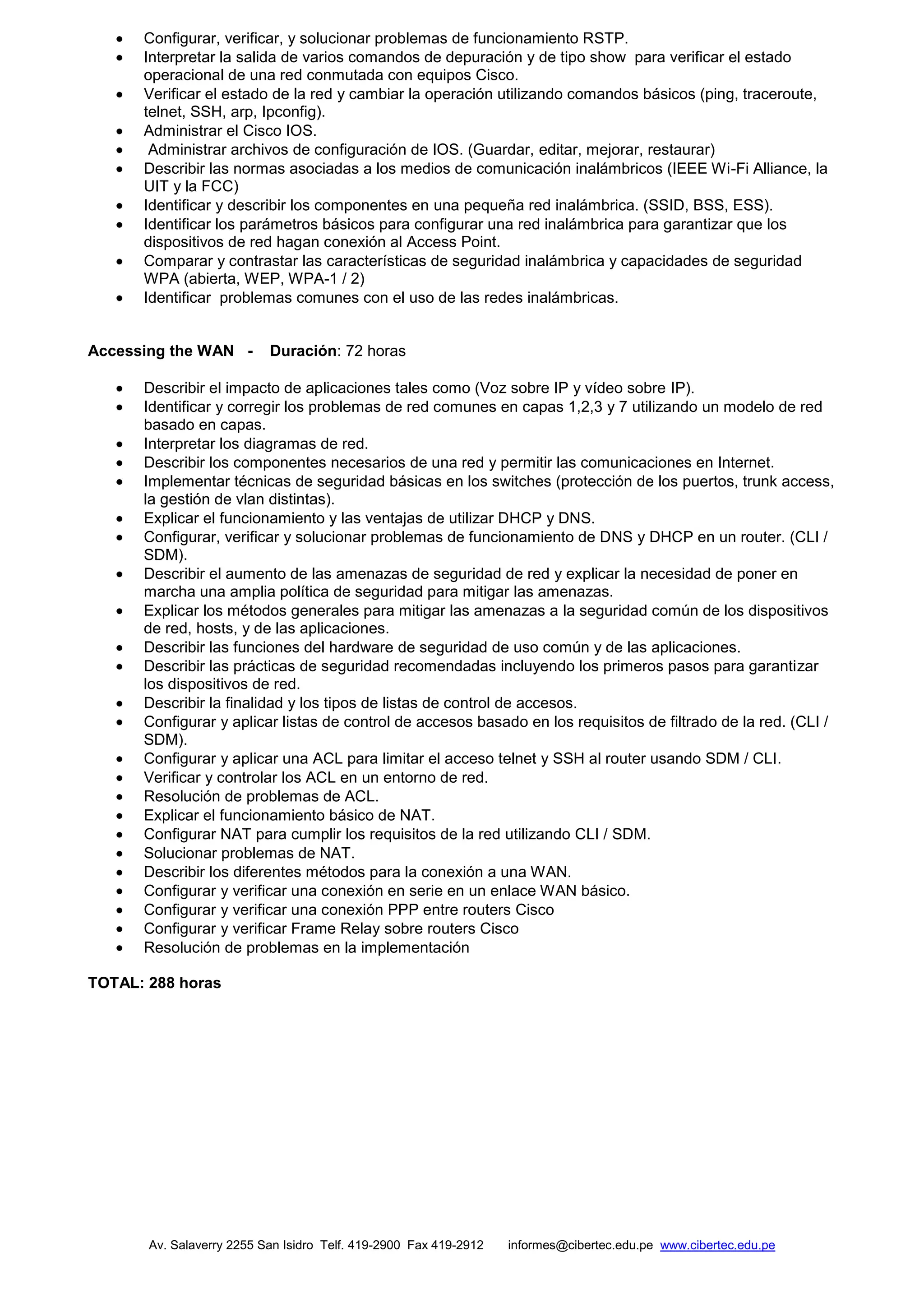 Av. Salaverry 2255 San Isidro Telf. 419-2900 Fax 419-2912 informes@cibertec.edu.pe www.cibertec.edu.pe
Configurar, verificar, y solucionar problemas de funcionamiento RSTP.
Interpretar la salida de varios comandos de depuración y de tipo show para verificar el estado
operacional de una red conmutada con equipos Cisco.
Verificar el estado de la red y cambiar la operación utilizando comandos básicos (ping, traceroute,
telnet, SSH, arp, Ipconfig).
Administrar el Cisco IOS.
Administrar archivos de configuración de IOS. (Guardar, editar, mejorar, restaurar)
Describir las normas asociadas a los medios de comunicación inalámbricos (IEEE Wi-Fi Alliance, la
UIT y la FCC)
Identificar y describir los componentes en una pequeña red inalámbrica. (SSID, BSS, ESS).
Identificar los parámetros básicos para configurar una red inalámbrica para garantizar que los
dispositivos de red hagan conexión al Access Point.
Comparar y contrastar las características de seguridad inalámbrica y capacidades de seguridad
WPA (abierta, WEP, WPA-1 / 2)
Identificar problemas comunes con el uso de las redes inalámbricas.
Accessing the WAN - Duración: 72 horas
Describir el impacto de aplicaciones tales como (Voz sobre IP y vídeo sobre IP).
Identificar y corregir los problemas de red comunes en capas 1,2,3 y 7 utilizando un modelo de red
basado en capas.
Interpretar los diagramas de red.
Describir los componentes necesarios de una red y permitir las comunicaciones en Internet.
Implementar técnicas de seguridad básicas en los switches (protección de los puertos, trunk access,
la gestión de vlan distintas).
Explicar el funcionamiento y las ventajas de utilizar DHCP y DNS.
Configurar, verificar y solucionar problemas de funcionamiento de DNS y DHCP en un router. (CLI /
SDM).
Describir el aumento de las amenazas de seguridad de red y explicar la necesidad de poner en
marcha una amplia política de seguridad para mitigar las amenazas.
Explicar los métodos generales para mitigar las amenazas a la seguridad común de los dispositivos
de red, hosts, y de las aplicaciones.
Describir las funciones del hardware de seguridad de uso común y de las aplicaciones.
Describir las prácticas de seguridad recomendadas incluyendo los primeros pasos para garantizar
los dispositivos de red.
Describir la finalidad y los tipos de listas de control de accesos.
Configurar y aplicar listas de control de accesos basado en los requisitos de filtrado de la red. (CLI /
SDM).
Configurar y aplicar una ACL para limitar el acceso telnet y SSH al router usando SDM / CLI.
Verificar y controlar los ACL en un entorno de red.
Resolución de problemas de ACL.
Explicar el funcionamiento básico de NAT.
Configurar NAT para cumplir los requisitos de la red utilizando CLI / SDM.
Solucionar problemas de NAT.
Describir los diferentes métodos para la conexión a una WAN.
Configurar y verificar una conexión en serie en un enlace WAN básico.
Configurar y verificar una conexión PPP entre routers Cisco
Configurar y verificar Frame Relay sobre routers Cisco
Resolución de problemas en la implementación
TOTAL: 288 horas
 