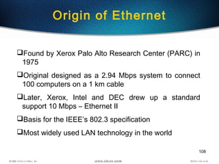 108
Found by Xerox Palo Alto Research Center (PARC) in
1975
Original designed as a 2.94 Mbps system to connect
100 computers on a 1 km cable
Later, Xerox, Intel and DEC drew up a standard
support 10 Mbps – Ethernet II
Basis for the IEEE’s 802.3 specification
Most widely used LAN technology in the world
Origin of Ethernet
 