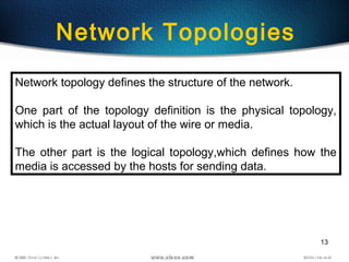 13
Network Topologies
Network topology defines the structure of the network.
One part of the topology definition is the physical topology,
which is the actual layout of the wire or media.
The other part is the logical topology,which defines how the
media is accessed by the hosts for sending data.
 