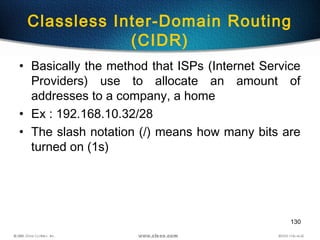 130
Classless Inter-Domain Routing
(CIDR)
• Basically the method that ISPs (Internet Service
Providers) use to allocate an amount of
addresses to a company, a home
• Ex : 192.168.10.32/28
• The slash notation (/) means how many bits are
turned on (1s)
 