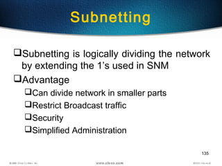 135
Subnetting
Subnetting is logically dividing the network
by extending the 1’s used in SNM
Advantage
Can divide network in smaller parts
Restrict Broadcast traffic
Security
Simplified Administration
 