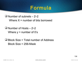 136
Formula
 Number of subnets – 2x
-2
Where X = number of bits borrowed
 Number of Hosts – 2y
-2
Where y = number of 0’s
 Block Size = Total number of Address
Block Size = 256-Mask
 