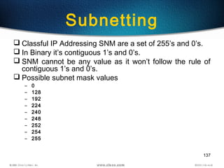 137
Subnetting
 Classful IP Addressing SNM are a set of 255’s and 0’s.
 In Binary it’s contiguous 1’s and 0’s.
 SNM cannot be any value as it won’t follow the rule of
contiguous 1’s and 0’s.
 Possible subnet mask values
– 0
– 128
– 192
– 224
– 240
– 248
– 252
– 254
– 255
 