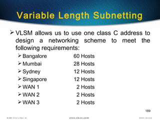189
Variable Length Subnetting
 VLSM allows us to use one class C address to
design a networking scheme to meet the
following requirements:
Bangalore 60 Hosts
Mumbai 28 Hosts
Sydney 12 Hosts
Singapore 12 Hosts
WAN 1 2 Hosts
WAN 2 2 Hosts
WAN 3 2 Hosts
 