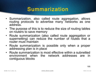 195
Summarization
• Summarization, also called route aggregation, allows
routing protocols to advertise many networks as one
address.
• The purpose of this is to reduce the size of routing tables
on routers to save memory
• Route summarization (also called route aggregation or
supernetting) can reduce the number of routes that a
router must maintain
• Route summarization is possible only when a proper
addressing plan is in place
• Route summarization is most effective within a subnetted
environment when the network addresses are in
contiguous blocks
 