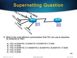 199
Supernetting Question
172.1.7.0/24
172.1.6.0/24
172.1.5.0/24
172.1.4.128/25
172.1.4.128/25
 What is the most efficient summarization that TK1 can use to advertise
its networks to TK2?
A. 172.1.4.0/24172.1.5.0/24172.1.6.0/24172.1.7.0/24
B. 172.1.0.0/22
C. 172.1.4.0/25172.1.4.128/25172.1.5.0/24172.1.6.0/24172.1.7.0/24
D. 172.1.0.0/21
E. 172.1.4.0/22
 