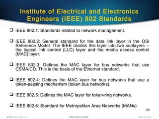 29
Institute of Electrical and Electronics
Engineers (IEEE) 802 Standards
 IEEE 802.1: Standards related to network management.
 IEEE 802.2: General standard for the data link layer in the OSI
Reference Model. The IEEE divides this layer into two sublayers --
the logical link control (LLC) layer and the media access control
(MAC) layer.
 IEEE 802.3: Defines the MAC layer for bus networks that use
CSMA/CD. This is the basis of the Ethernet standard.
 IEEE 802.4: Defines the MAC layer for bus networks that use a
token-passing mechanism (token bus networks).
 IEEE 802.5: Defines the MAC layer for token-ring networks.
 IEEE 802.6: Standard for Metropolitan Area Networks (MANs)
 