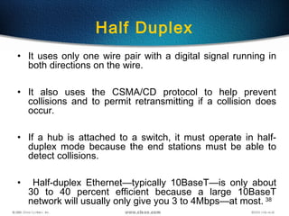 38
Half Duplex
• It uses only one wire pair with a digital signal running in
both directions on the wire.
• It also uses the CSMA/CD protocol to help prevent
collisions and to permit retransmitting if a collision does
occur.
• If a hub is attached to a switch, it must operate in half-
duplex mode because the end stations must be able to
detect collisions.
• Half-duplex Ethernet—typically 10BaseT—is only about
30 to 40 percent efficient because a large 10BaseT
network will usually only give you 3 to 4Mbps—at most.
 