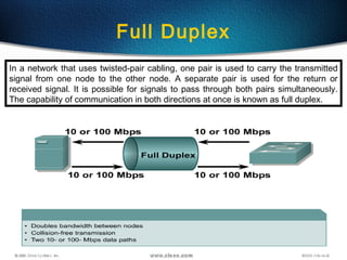 39
Full Duplex
In a network that uses twisted-pair cabling, one pair is used to carry the transmitted
signal from one node to the other node. A separate pair is used for the return or
received signal. It is possible for signals to pass through both pairs simultaneously.
The capability of communication in both directions at once is known as full duplex.
 
