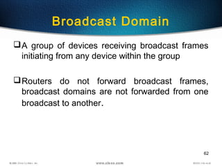 62
Broadcast Domain
A group of devices receiving broadcast frames
initiating from any device within the group
Routers do not forward broadcast frames,
broadcast domains are not forwarded from one
broadcast to another.
 
