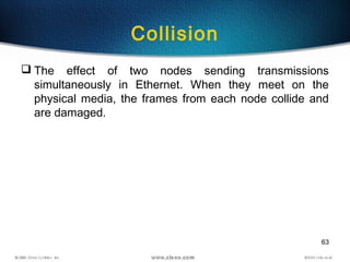 63
Collision
 The effect of two nodes sending transmissions
simultaneously in Ethernet. When they meet on the
physical media, the frames from each node collide and
are damaged.
 