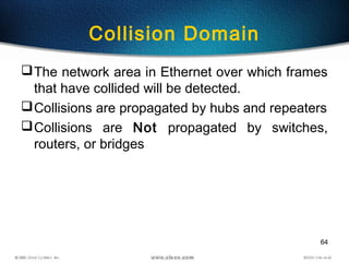 64
Collision Domain
The network area in Ethernet over which frames
that have collided will be detected.
Collisions are propagated by hubs and repeaters
Collisions are Not propagated by switches,
routers, or bridges
 
