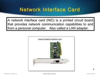9
Network Interface Card
A network interface card (NIC) is a printed circuit board
that provides network communication capabilities to and
from a personal computer. Also called a LAN adapter.
 