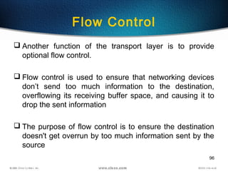 96
Flow Control
 Another function of the transport layer is to provide
optional flow control.
 Flow control is used to ensure that networking devices
don’t send too much information to the destination,
overflowing its receiving buffer space, and causing it to
drop the sent information
 The purpose of flow control is to ensure the destination
doesn't get overrun by too much information sent by the
source
 