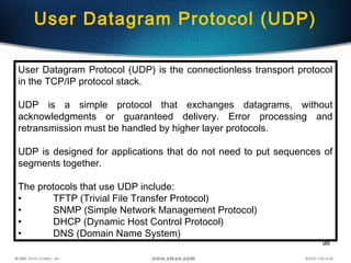 98
User Datagram Protocol (UDP)
User Datagram Protocol (UDP) is the connectionless transport protocol
in the TCP/IP protocol stack.
UDP is a simple protocol that exchanges datagrams, without
acknowledgments or guaranteed delivery. Error processing and
retransmission must be handled by higher layer protocols.
UDP is designed for applications that do not need to put sequences of
segments together.
The protocols that use UDP include:
• TFTP (Trivial File Transfer Protocol)
• SNMP (Simple Network Management Protocol)
• DHCP (Dynamic Host Control Protocol)
• DNS (Domain Name System)
 