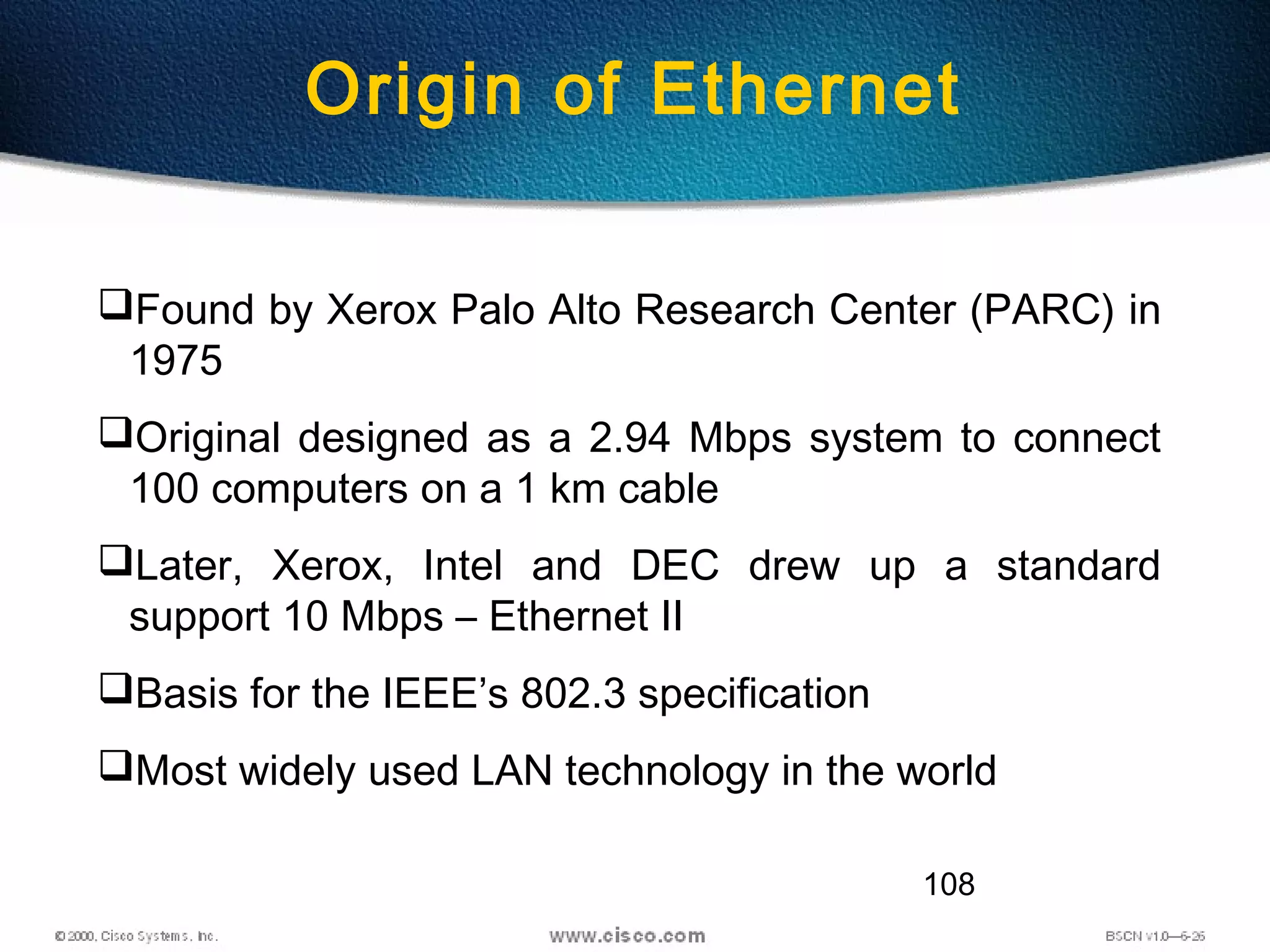 108
Found by Xerox Palo Alto Research Center (PARC) in
1975
Original designed as a 2.94 Mbps system to connect
100 computers on a 1 km cable
Later, Xerox, Intel and DEC drew up a standard
support 10 Mbps – Ethernet II
Basis for the IEEE’s 802.3 specification
Most widely used LAN technology in the world
Origin of Ethernet
 