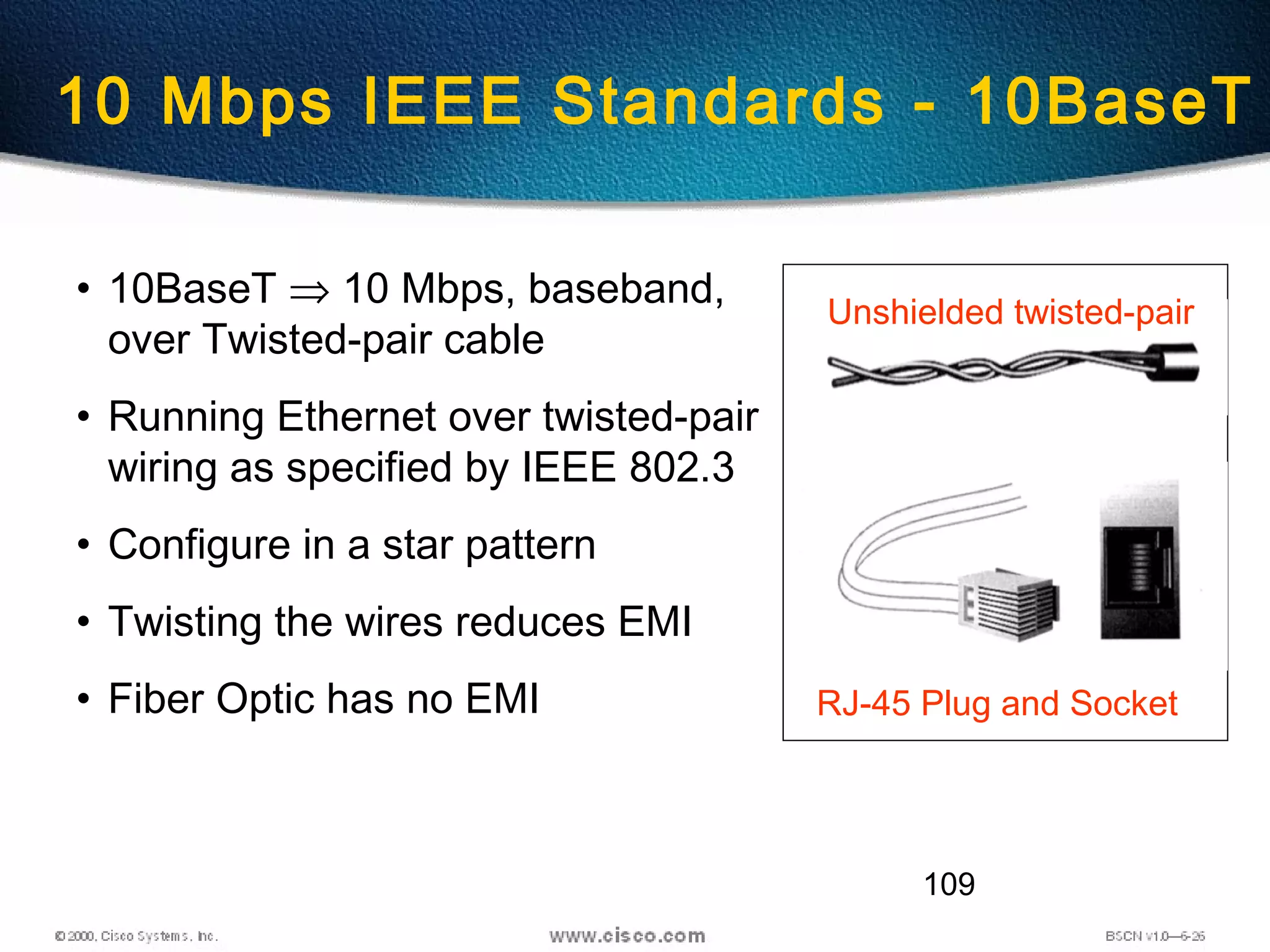 109
10 Mbps IEEE Standards - 10BaseT
• 10BaseT ⇒ 10 Mbps, baseband,
over Twisted-pair cable
• Running Ethernet over twisted-pair
wiring as specified by IEEE 802.3
• Configure in a star pattern
• Twisting the wires reduces EMI
• Fiber Optic has no EMI
Unshielded twisted-pair
RJ-45 Plug and Socket
 