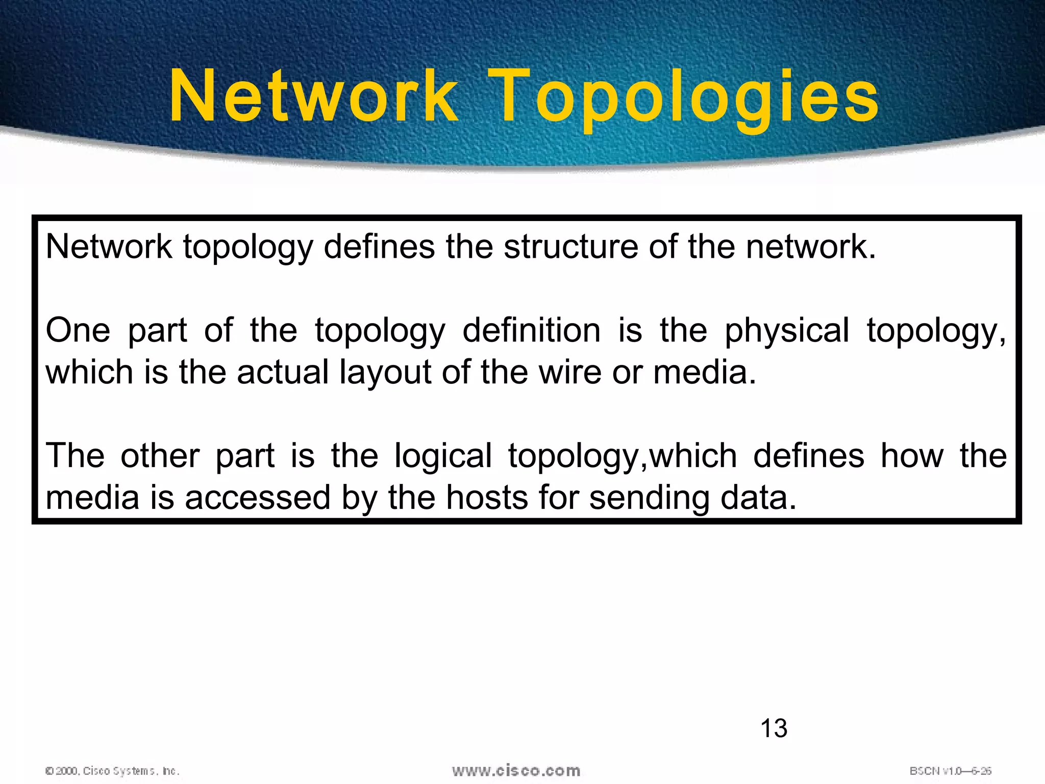 13
Network Topologies
Network topology defines the structure of the network.
One part of the topology definition is the physical topology,
which is the actual layout of the wire or media.
The other part is the logical topology,which defines how the
media is accessed by the hosts for sending data.
 