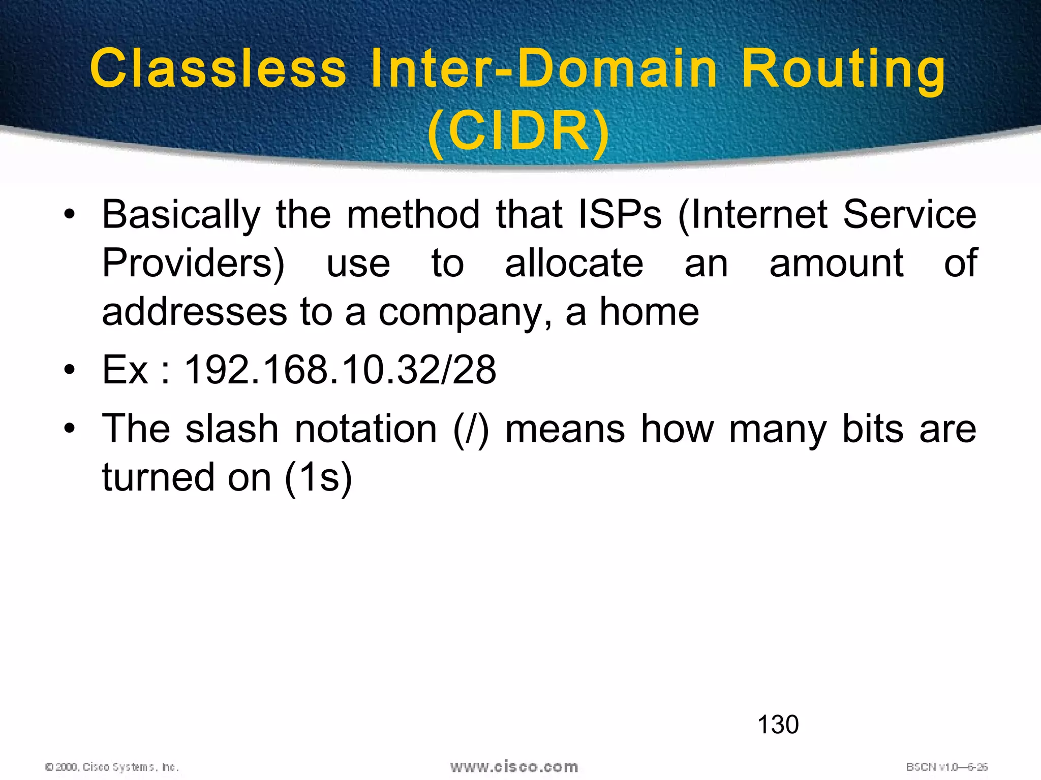 130
Classless Inter-Domain Routing
(CIDR)
• Basically the method that ISPs (Internet Service
Providers) use to allocate an amount of
addresses to a company, a home
• Ex : 192.168.10.32/28
• The slash notation (/) means how many bits are
turned on (1s)
 