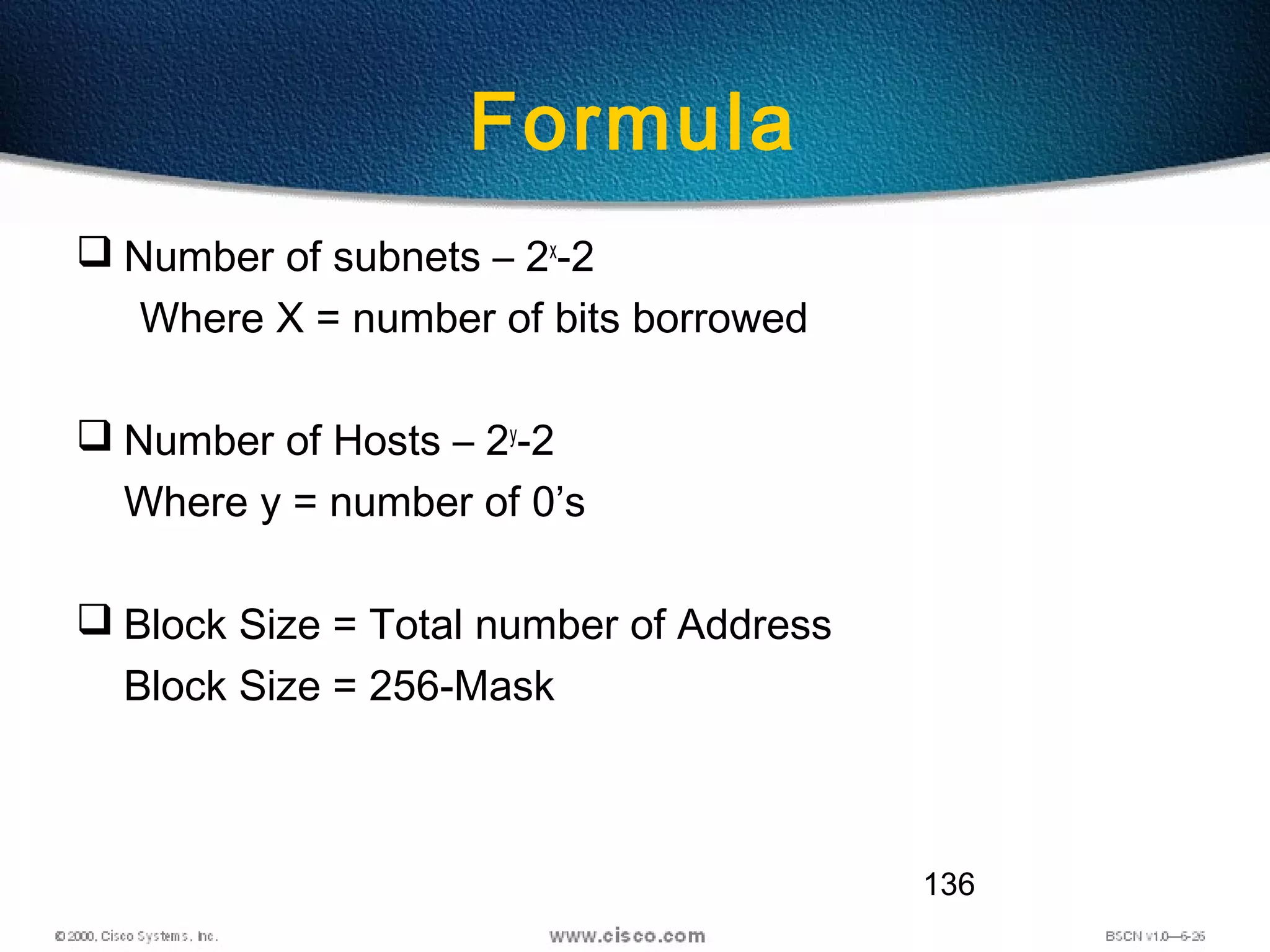 136
Formula
 Number of subnets – 2x
-2
Where X = number of bits borrowed
 Number of Hosts – 2y
-2
Where y = number of 0’s
 Block Size = Total number of Address
Block Size = 256-Mask
 