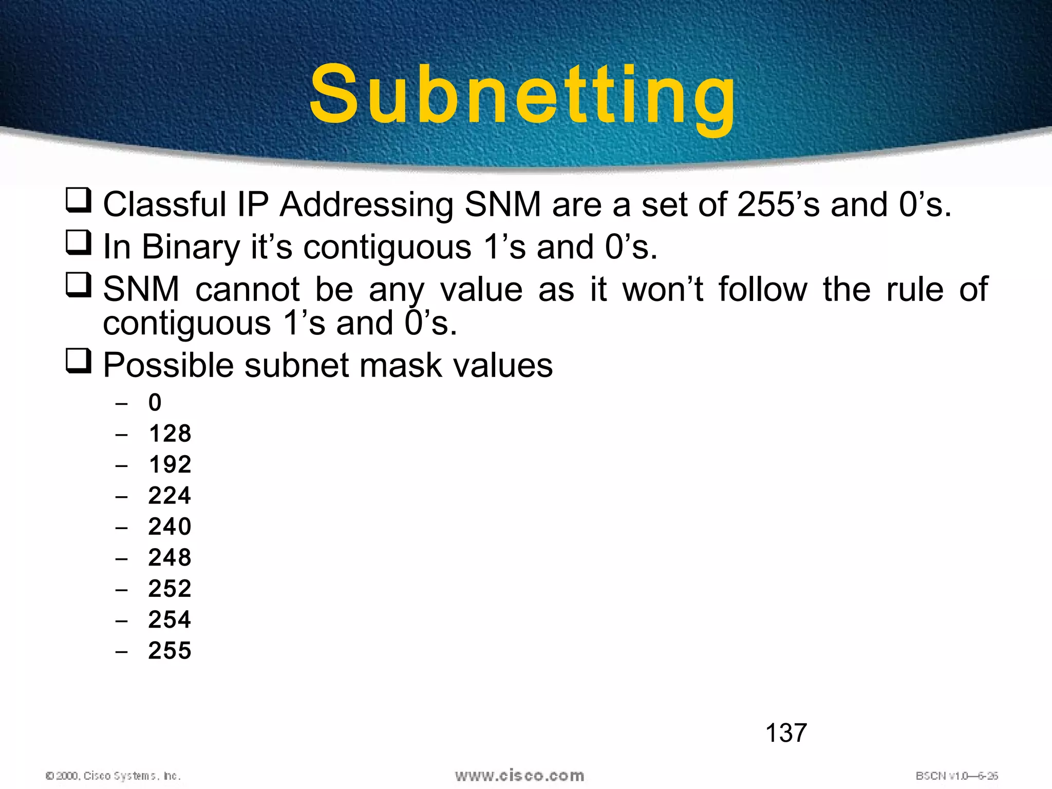 137
Subnetting
 Classful IP Addressing SNM are a set of 255’s and 0’s.
 In Binary it’s contiguous 1’s and 0’s.
 SNM cannot be any value as it won’t follow the rule of
contiguous 1’s and 0’s.
 Possible subnet mask values
– 0
– 128
– 192
– 224
– 240
– 248
– 252
– 254
– 255
 