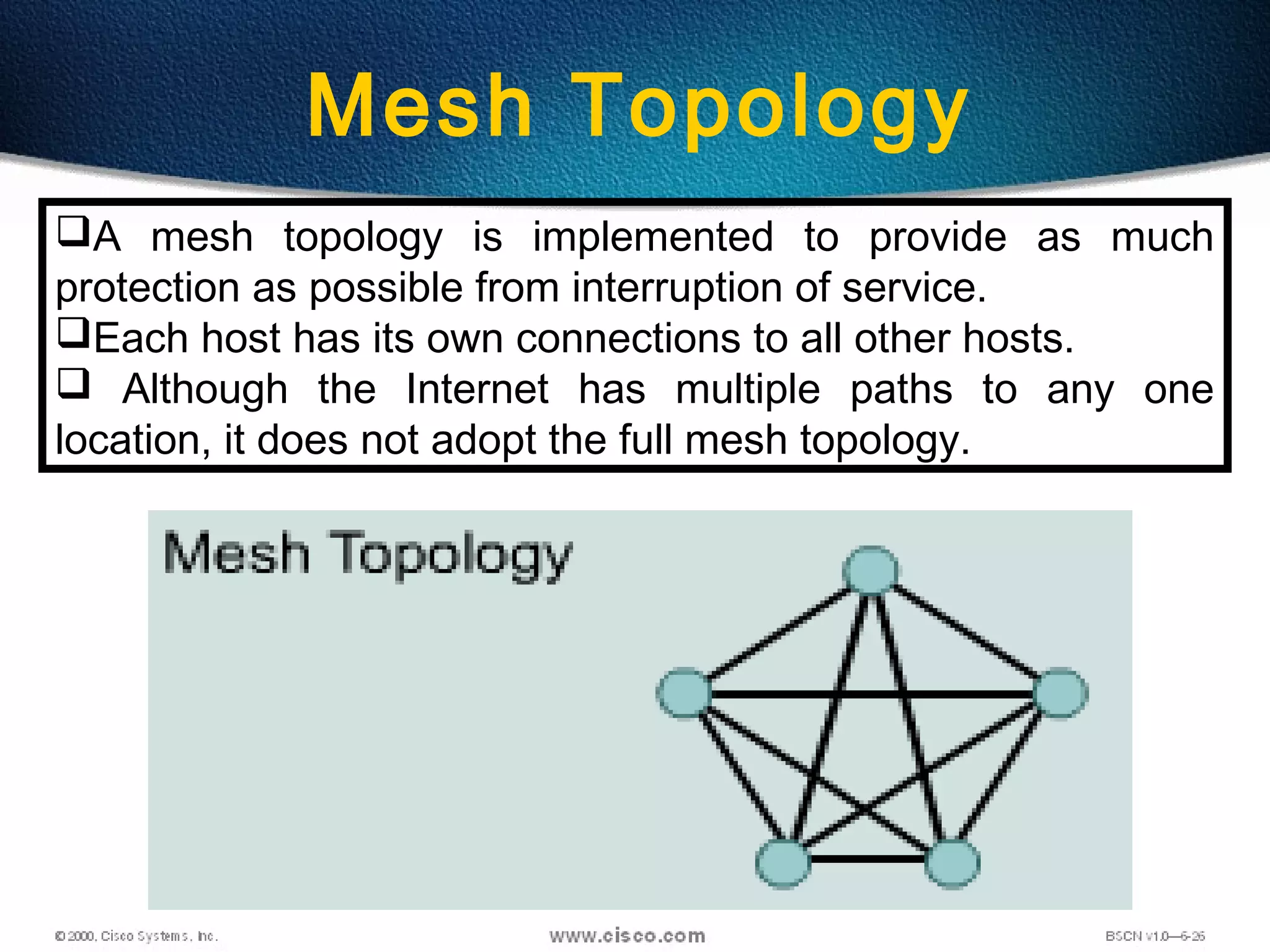 18
Mesh Topology
A mesh topology is implemented to provide as much
protection as possible from interruption of service.
Each host has its own connections to all other hosts.
 Although the Internet has multiple paths to any one
location, it does not adopt the full mesh topology.
 