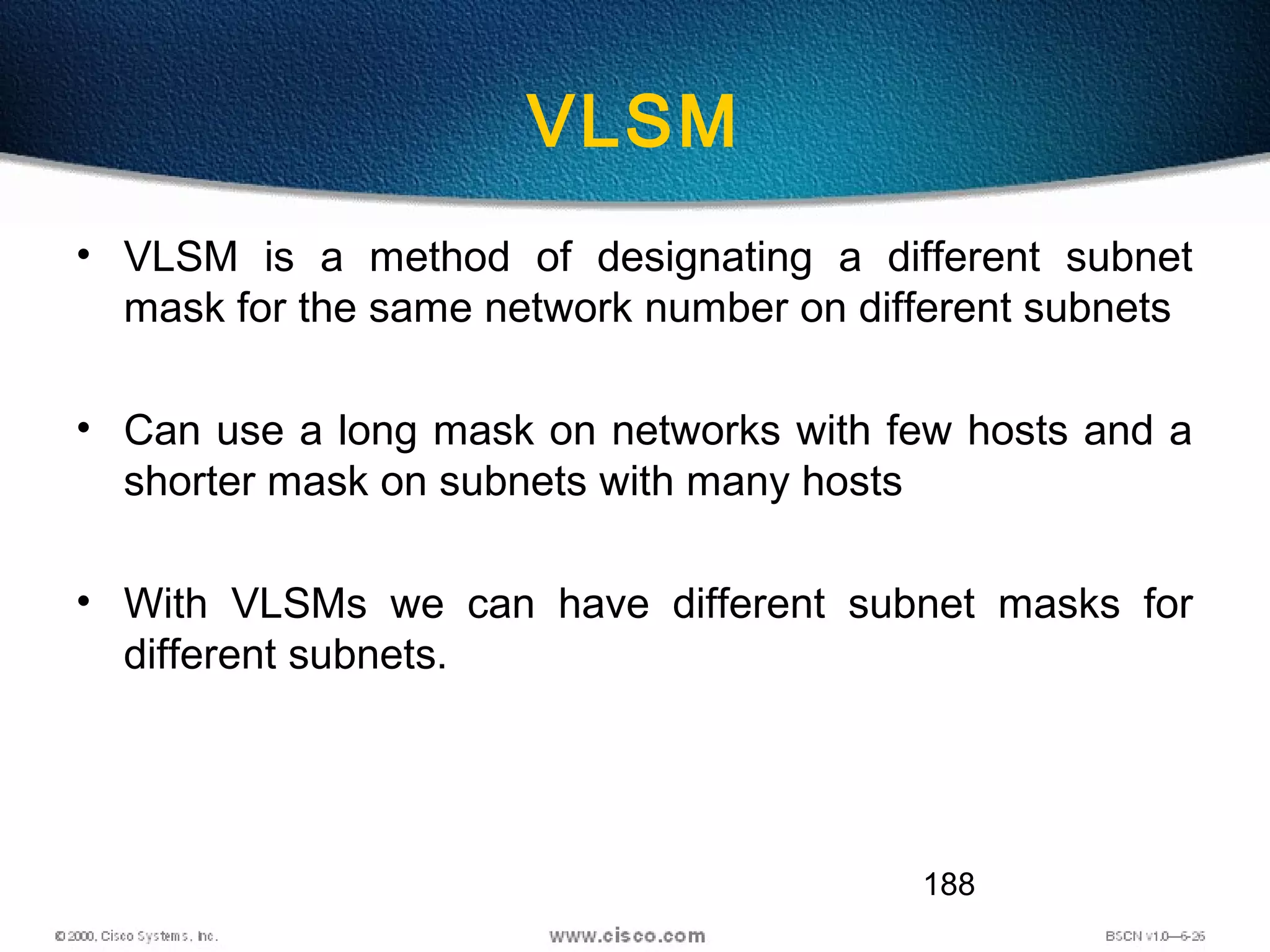 188
VLSM
• VLSM is a method of designating a different subnet
mask for the same network number on different subnets
• Can use a long mask on networks with few hosts and a
shorter mask on subnets with many hosts
• With VLSMs we can have different subnet masks for
different subnets.
 