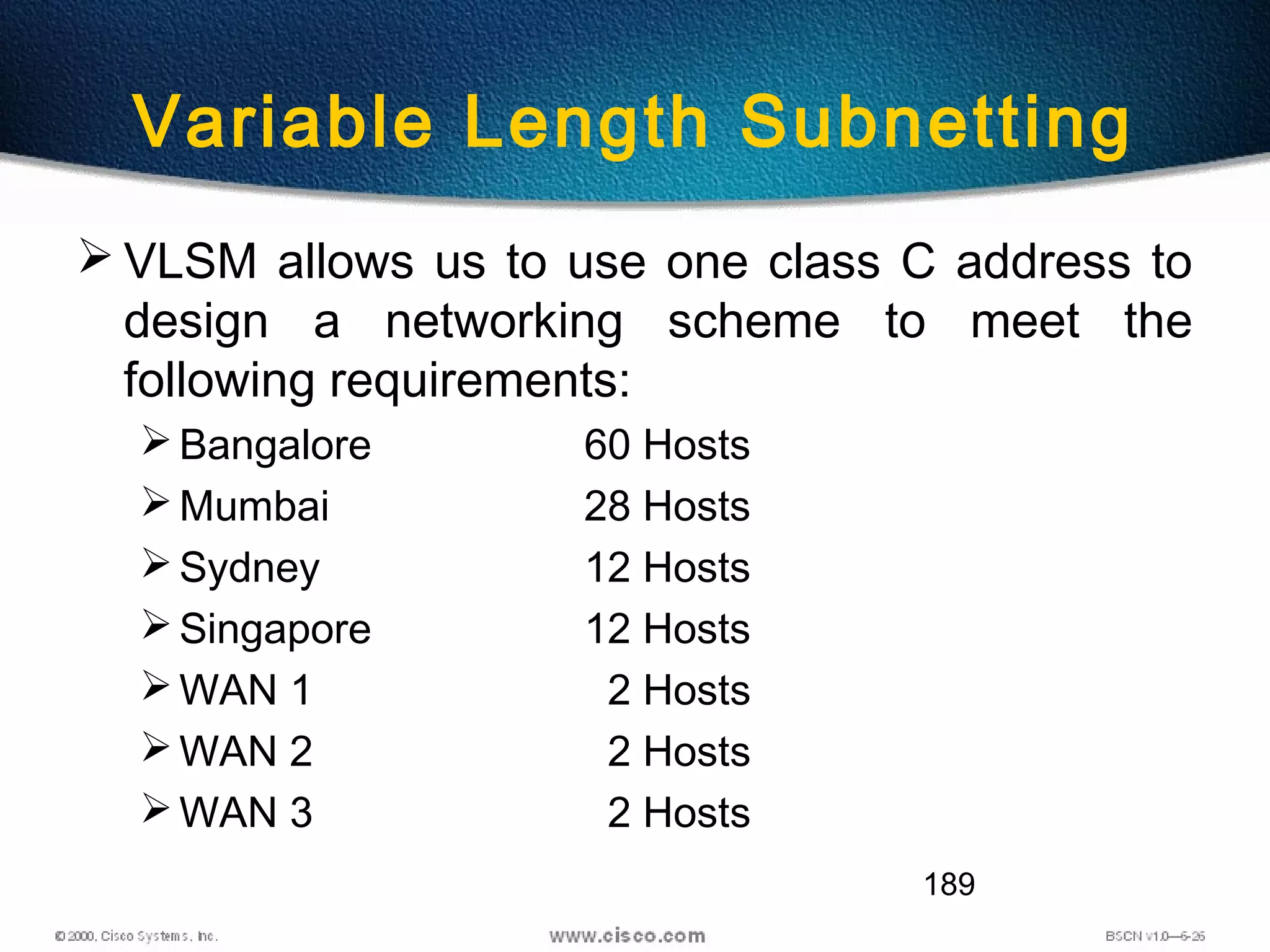 189
Variable Length Subnetting
 VLSM allows us to use one class C address to
design a networking scheme to meet the
following requirements:
Bangalore 60 Hosts
Mumbai 28 Hosts
Sydney 12 Hosts
Singapore 12 Hosts
WAN 1 2 Hosts
WAN 2 2 Hosts
WAN 3 2 Hosts
 