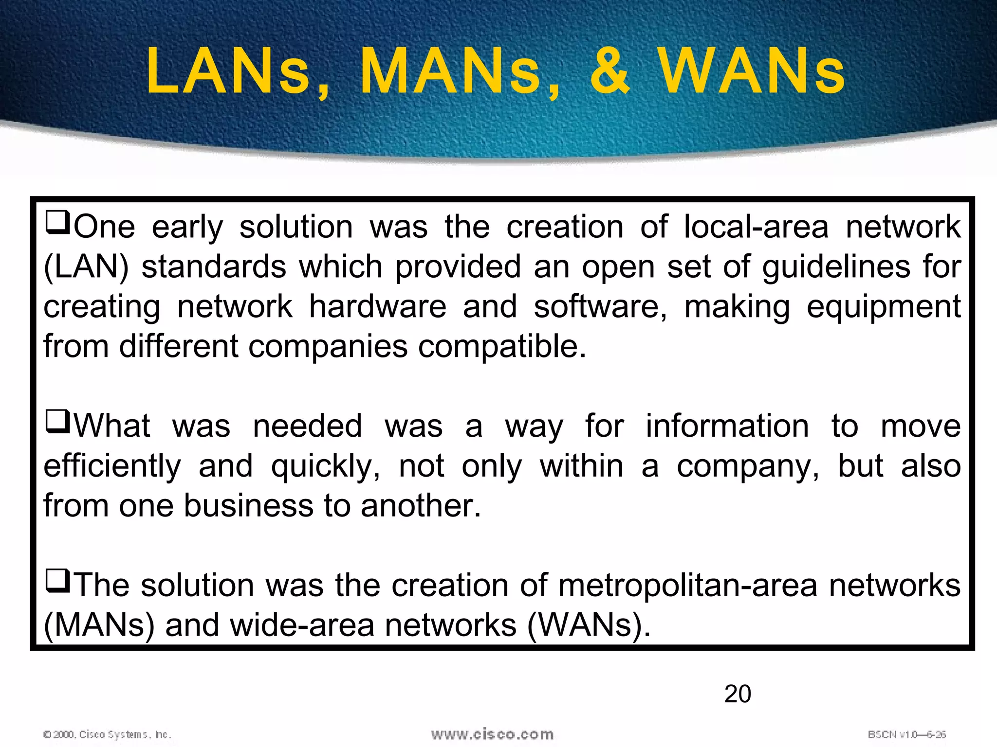 20
LANs, MANs, & WANs
One early solution was the creation of local-area network
(LAN) standards which provided an open set of guidelines for
creating network hardware and software, making equipment
from different companies compatible.
What was needed was a way for information to move
efficiently and quickly, not only within a company, but also
from one business to another.
The solution was the creation of metropolitan-area networks
(MANs) and wide-area networks (WANs).
 