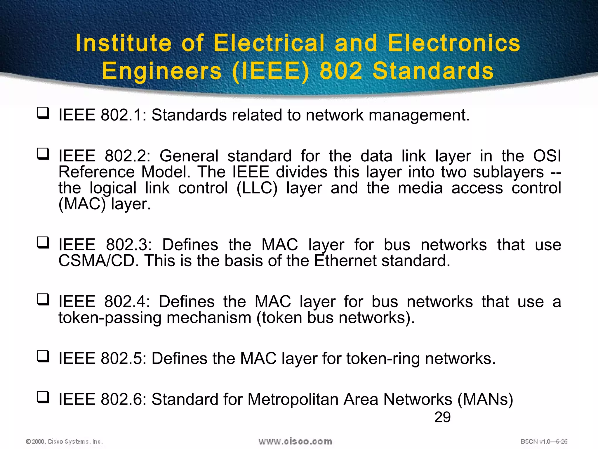 29
Institute of Electrical and Electronics
Engineers (IEEE) 802 Standards
 IEEE 802.1: Standards related to network management.
 IEEE 802.2: General standard for the data link layer in the OSI
Reference Model. The IEEE divides this layer into two sublayers --
the logical link control (LLC) layer and the media access control
(MAC) layer.
 IEEE 802.3: Defines the MAC layer for bus networks that use
CSMA/CD. This is the basis of the Ethernet standard.
 IEEE 802.4: Defines the MAC layer for bus networks that use a
token-passing mechanism (token bus networks).
 IEEE 802.5: Defines the MAC layer for token-ring networks.
 IEEE 802.6: Standard for Metropolitan Area Networks (MANs)
 