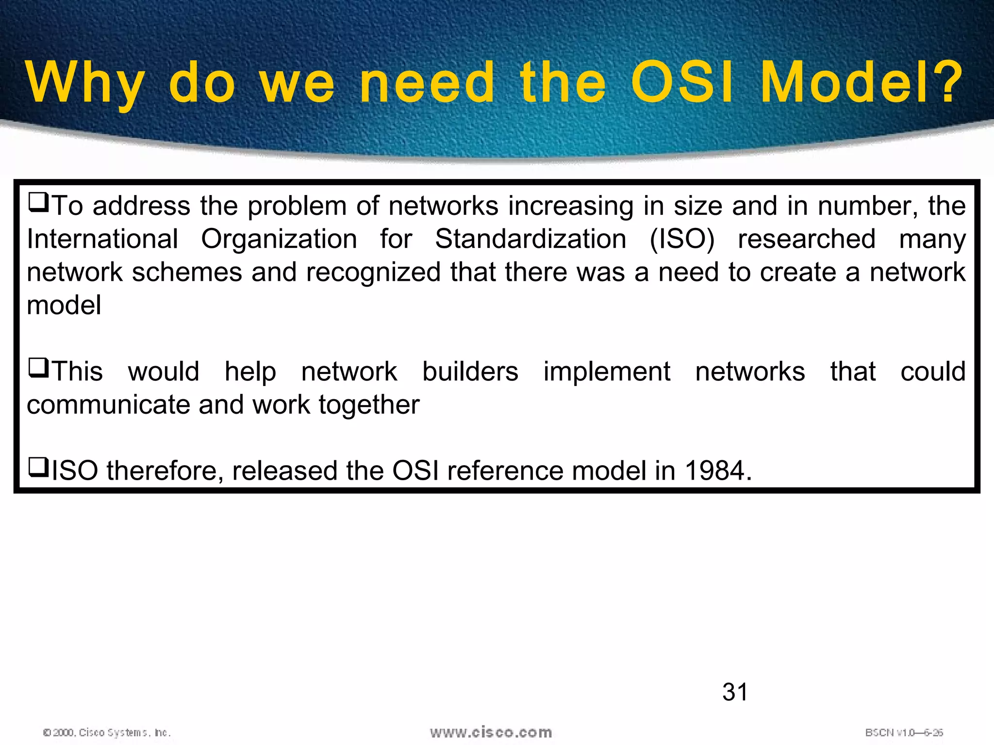 31
Why do we need the OSI Model?
To address the problem of networks increasing in size and in number, the
International Organization for Standardization (ISO) researched many
network schemes and recognized that there was a need to create a network
model
This would help network builders implement networks that could
communicate and work together
ISO therefore, released the OSI reference model in 1984.
 