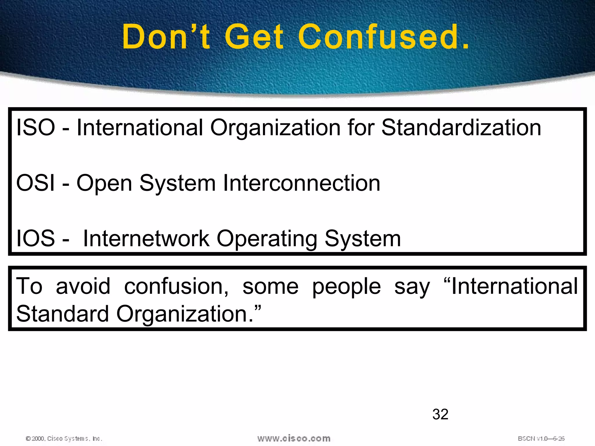 32
Don’t Get Confused.
ISO - International Organization for Standardization
OSI - Open System Interconnection
IOS - Internetwork Operating System
To avoid confusion, some people say “International
Standard Organization.”
 
