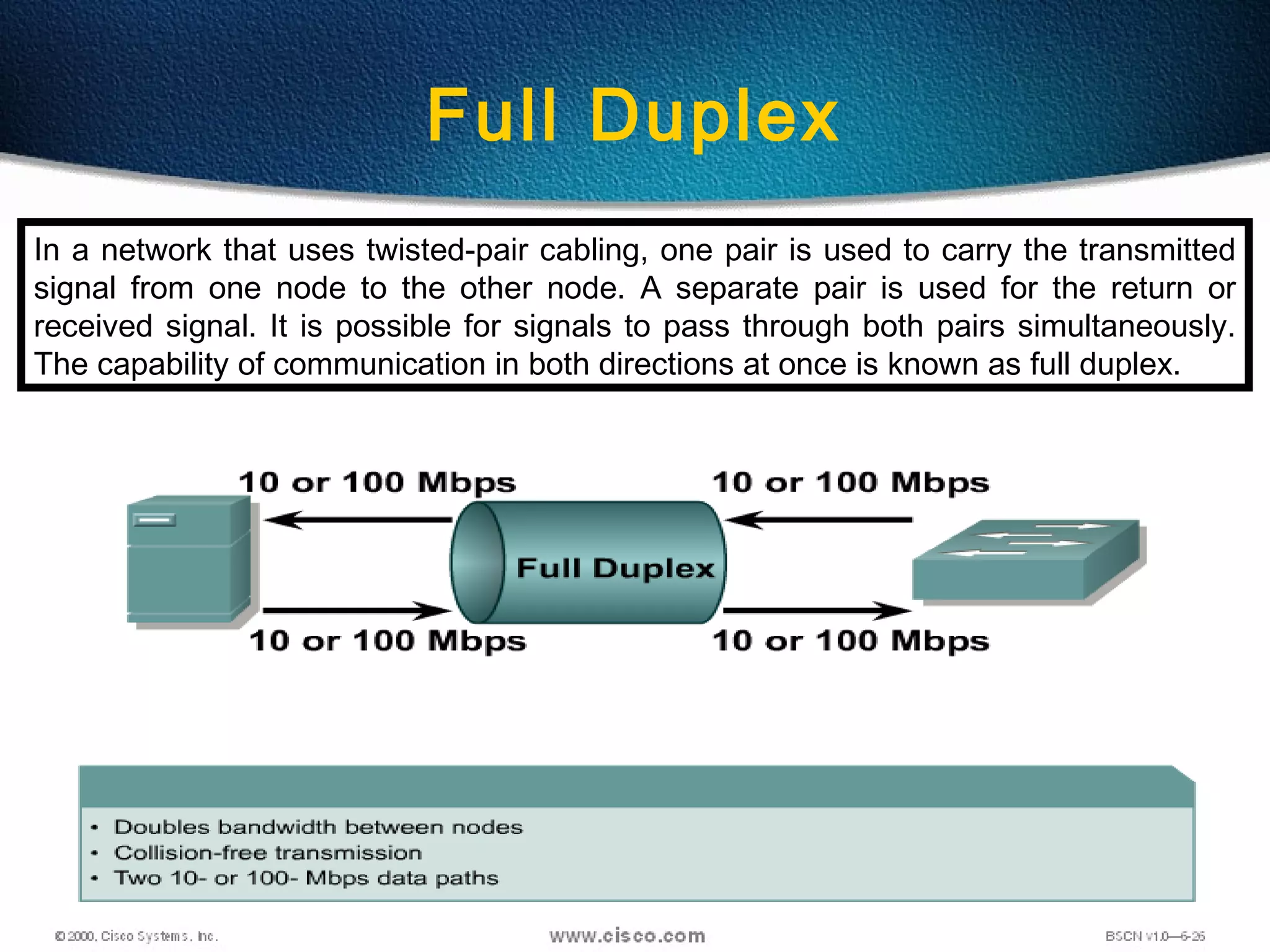 39
Full Duplex
In a network that uses twisted-pair cabling, one pair is used to carry the transmitted
signal from one node to the other node. A separate pair is used for the return or
received signal. It is possible for signals to pass through both pairs simultaneously.
The capability of communication in both directions at once is known as full duplex.
 