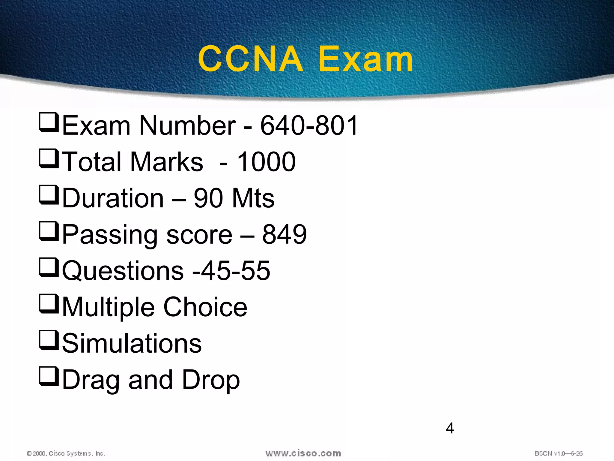 4
CCNA Exam
Exam Number - 640-801
Total Marks - 1000
Duration – 90 Mts
Passing score – 849
Questions -45-55
Multiple Choice
Simulations
Drag and Drop
 