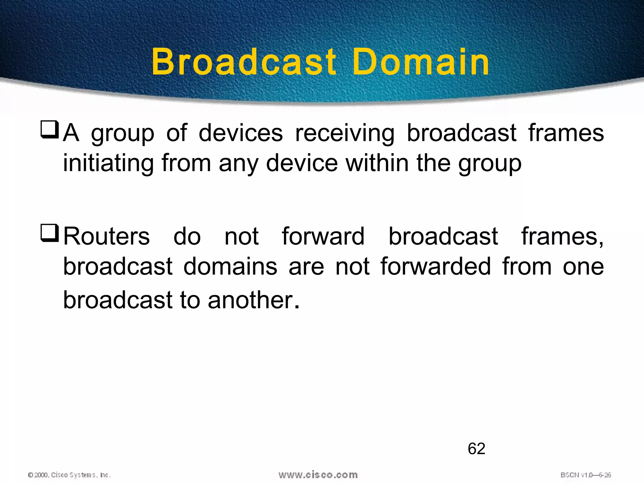62
Broadcast Domain
A group of devices receiving broadcast frames
initiating from any device within the group
Routers do not forward broadcast frames,
broadcast domains are not forwarded from one
broadcast to another.
 