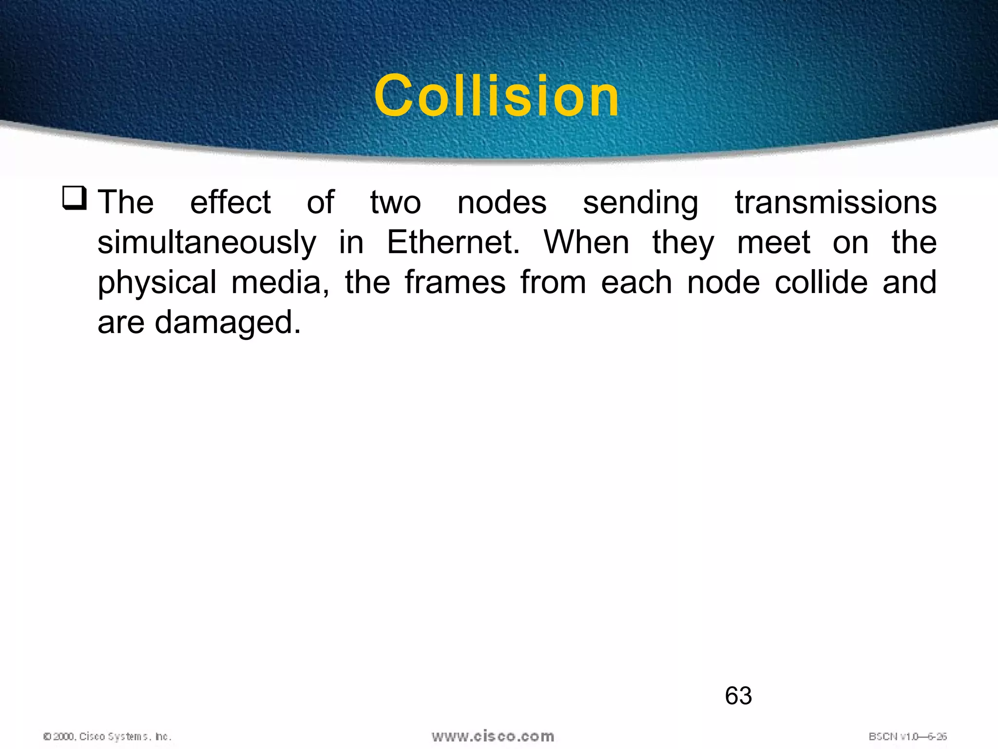 63
Collision
 The effect of two nodes sending transmissions
simultaneously in Ethernet. When they meet on the
physical media, the frames from each node collide and
are damaged.
 