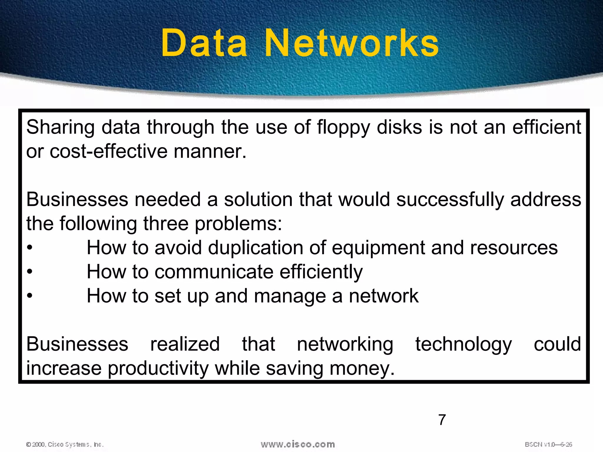 7
Data Networks
Sharing data through the use of floppy disks is not an efficient
or cost-effective manner.
Businesses needed a solution that would successfully address
the following three problems:
• How to avoid duplication of equipment and resources
• How to communicate efficiently
• How to set up and manage a network
Businesses realized that networking technology could
increase productivity while saving money.
 