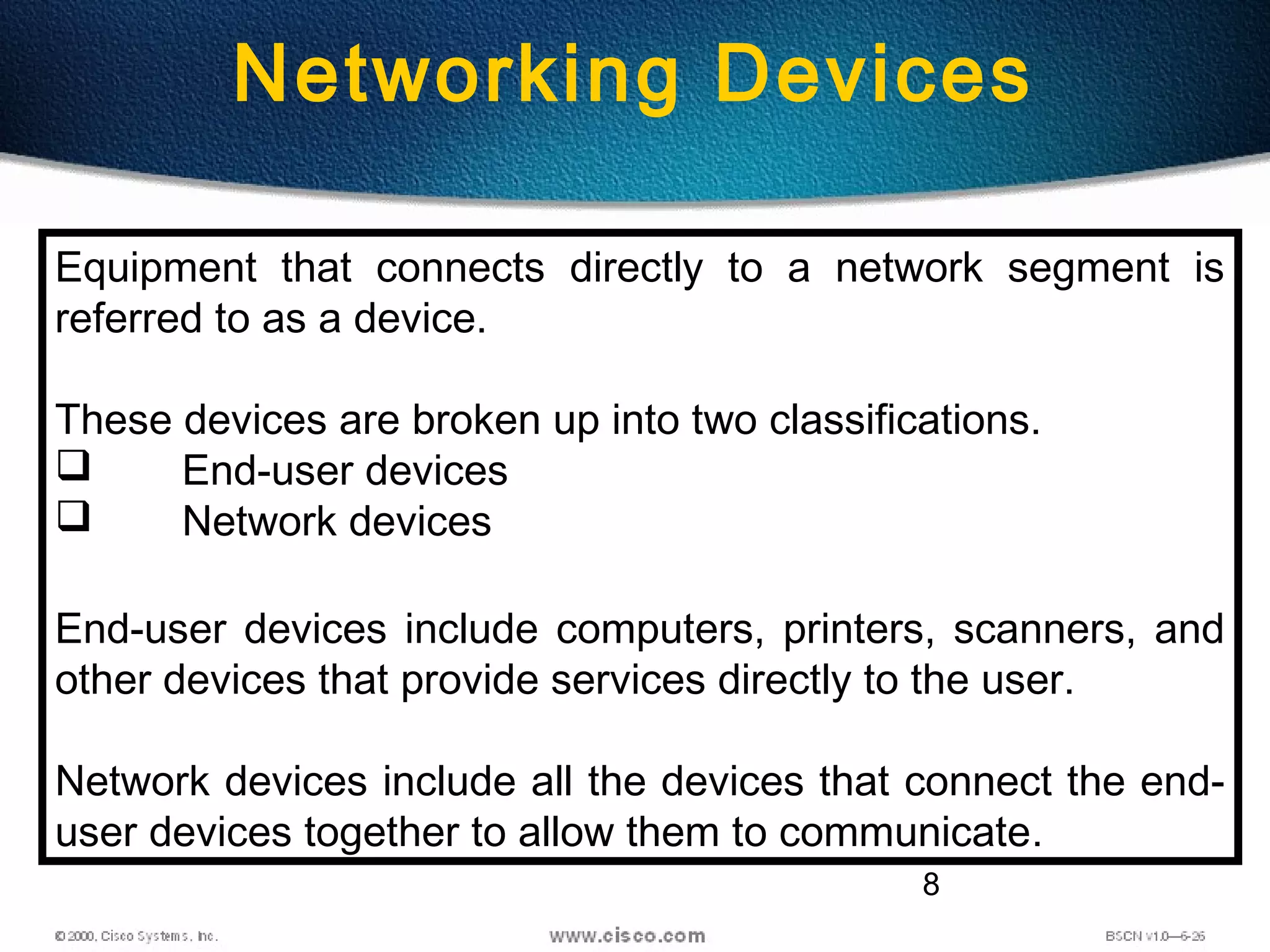 8
Networking Devices
Equipment that connects directly to a network segment is
referred to as a device.
These devices are broken up into two classifications.
 End-user devices
 Network devices
End-user devices include computers, printers, scanners, and
other devices that provide services directly to the user.
Network devices include all the devices that connect the end-
user devices together to allow them to communicate.
 