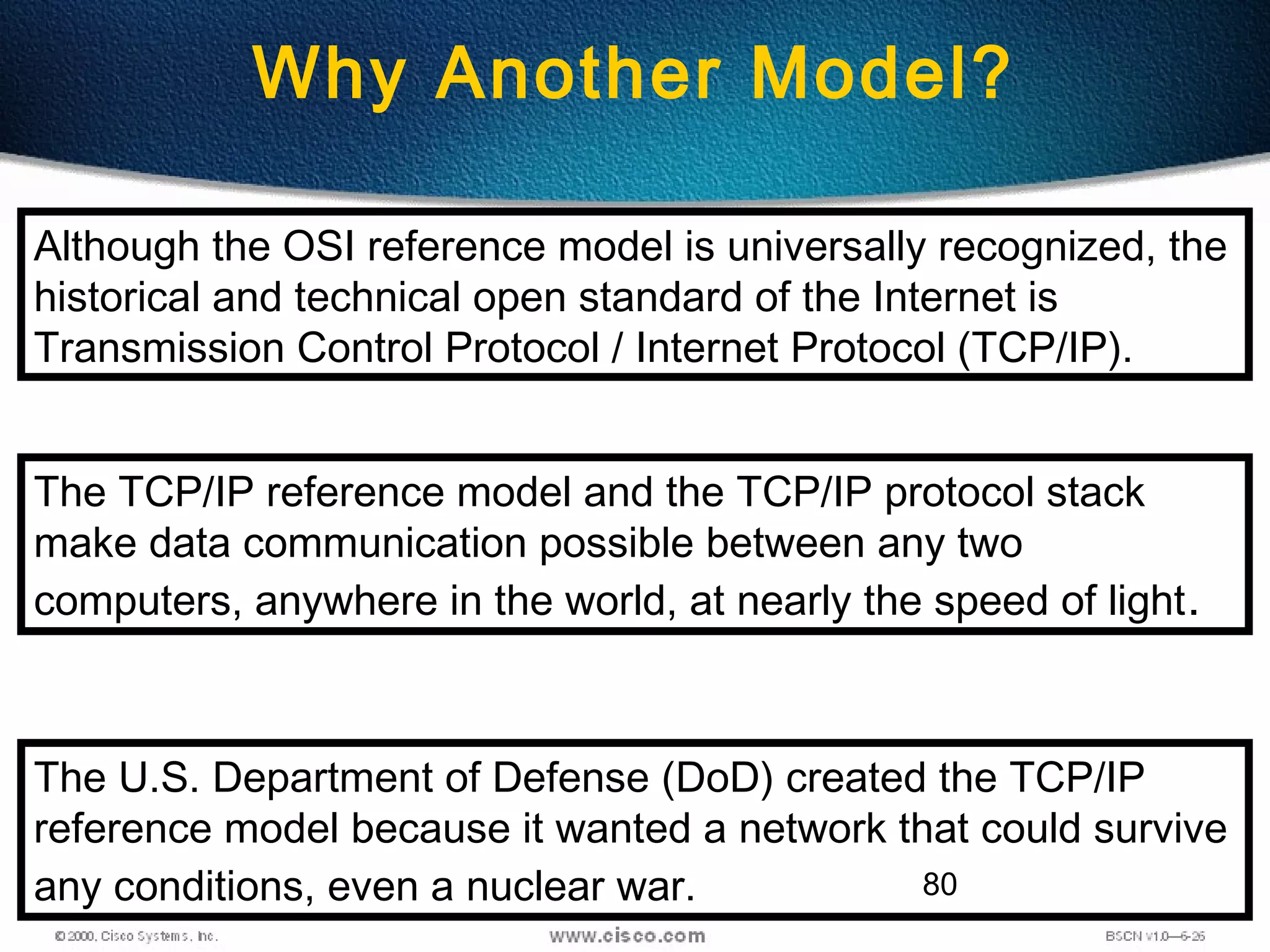 80
Why Another Model?
Although the OSI reference model is universally recognized, the
historical and technical open standard of the Internet is
Transmission Control Protocol / Internet Protocol (TCP/IP).
The TCP/IP reference model and the TCP/IP protocol stack
make data communication possible between any two
computers, anywhere in the world, at nearly the speed of light.
The U.S. Department of Defense (DoD) created the TCP/IP
reference model because it wanted a network that could survive
any conditions, even a nuclear war.
 