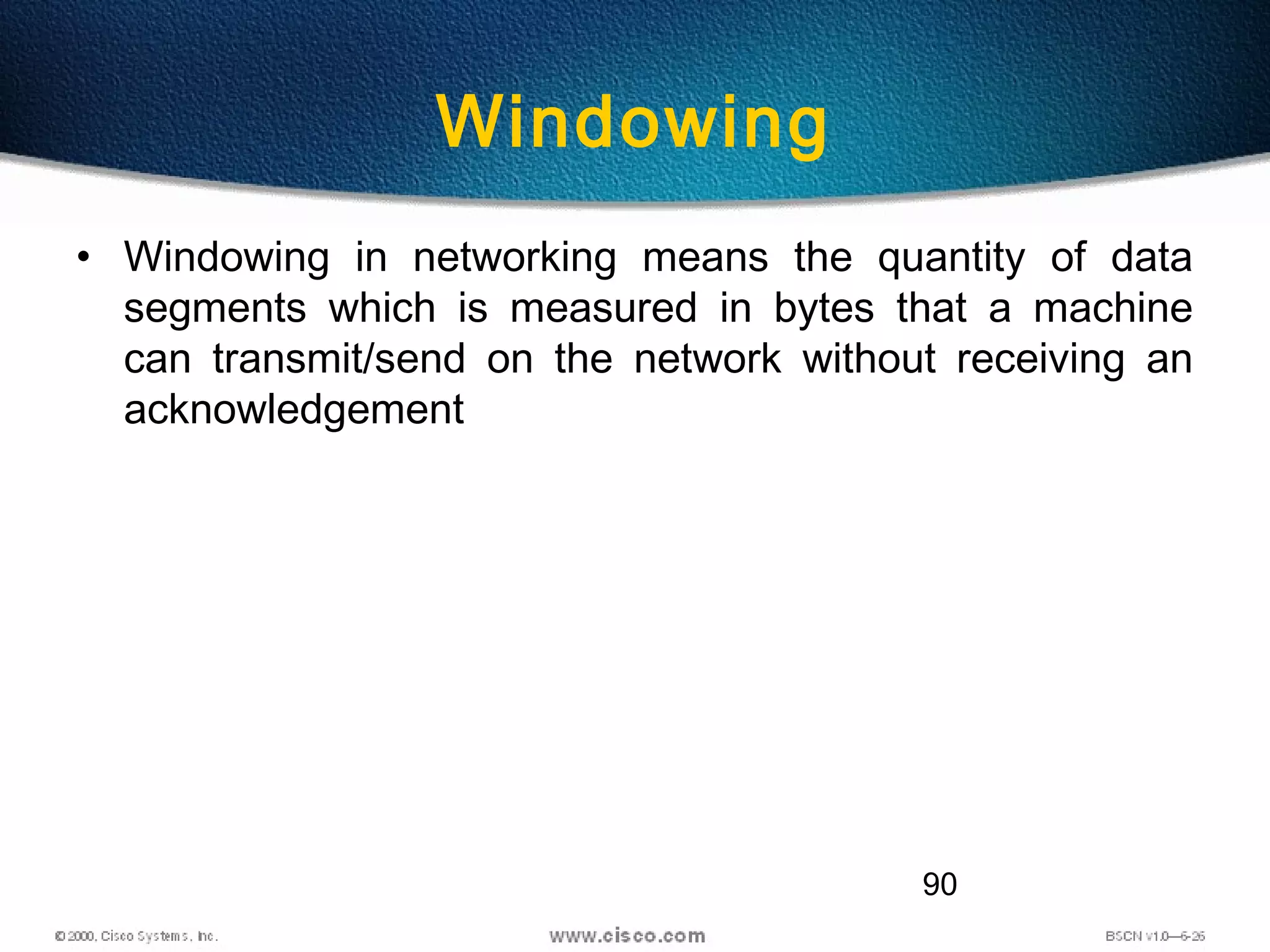 90
Windowing
• Windowing in networking means the quantity of data
segments which is measured in bytes that a machine
can transmit/send on the network without receiving an
acknowledgement
 