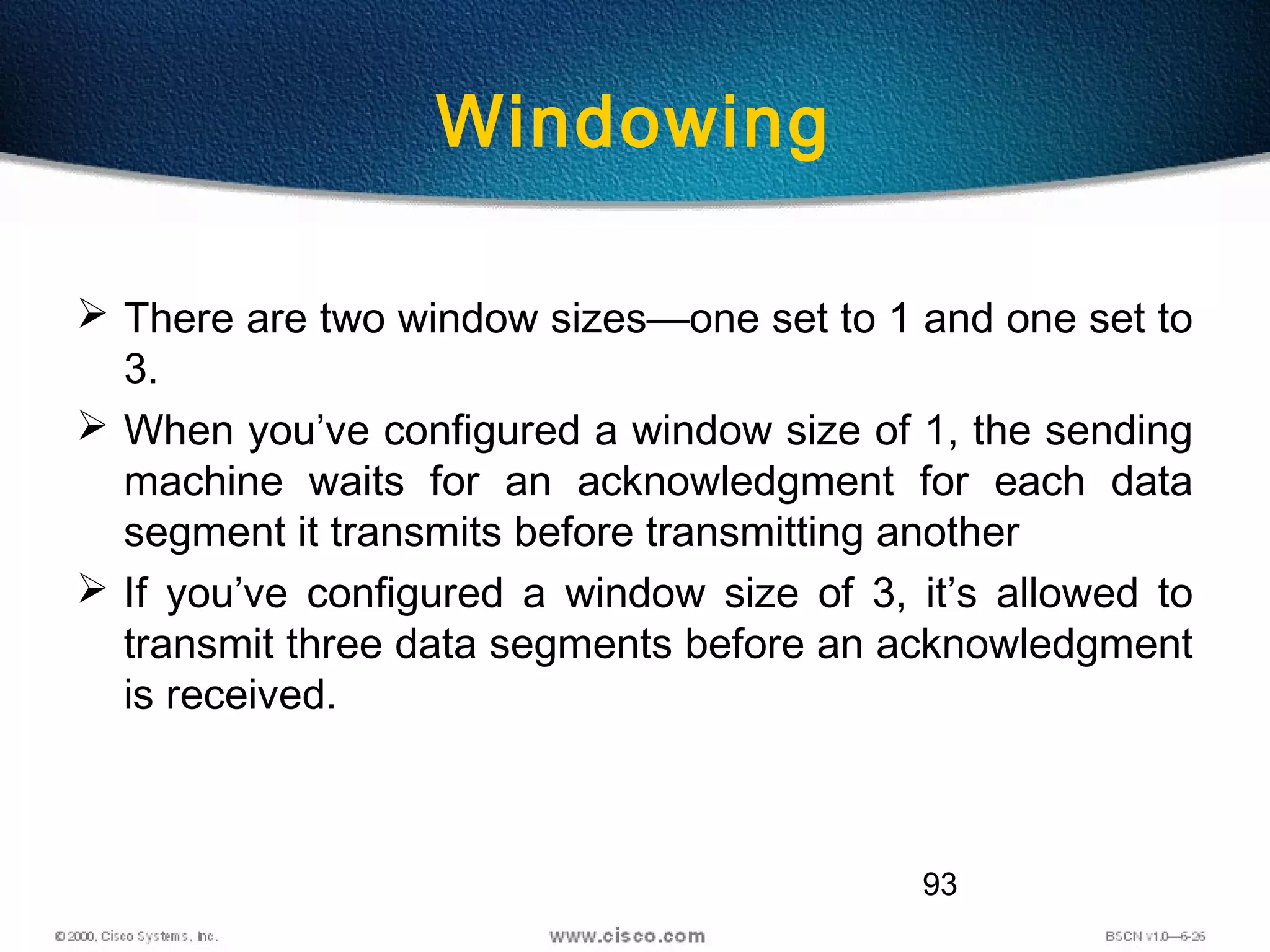 93
Windowing
 There are two window sizes—one set to 1 and one set to
3.
 When you’ve configured a window size of 1, the sending
machine waits for an acknowledgment for each data
segment it transmits before transmitting another
 If you’ve configured a window size of 3, it’s allowed to
transmit three data segments before an acknowledgment
is received.
 