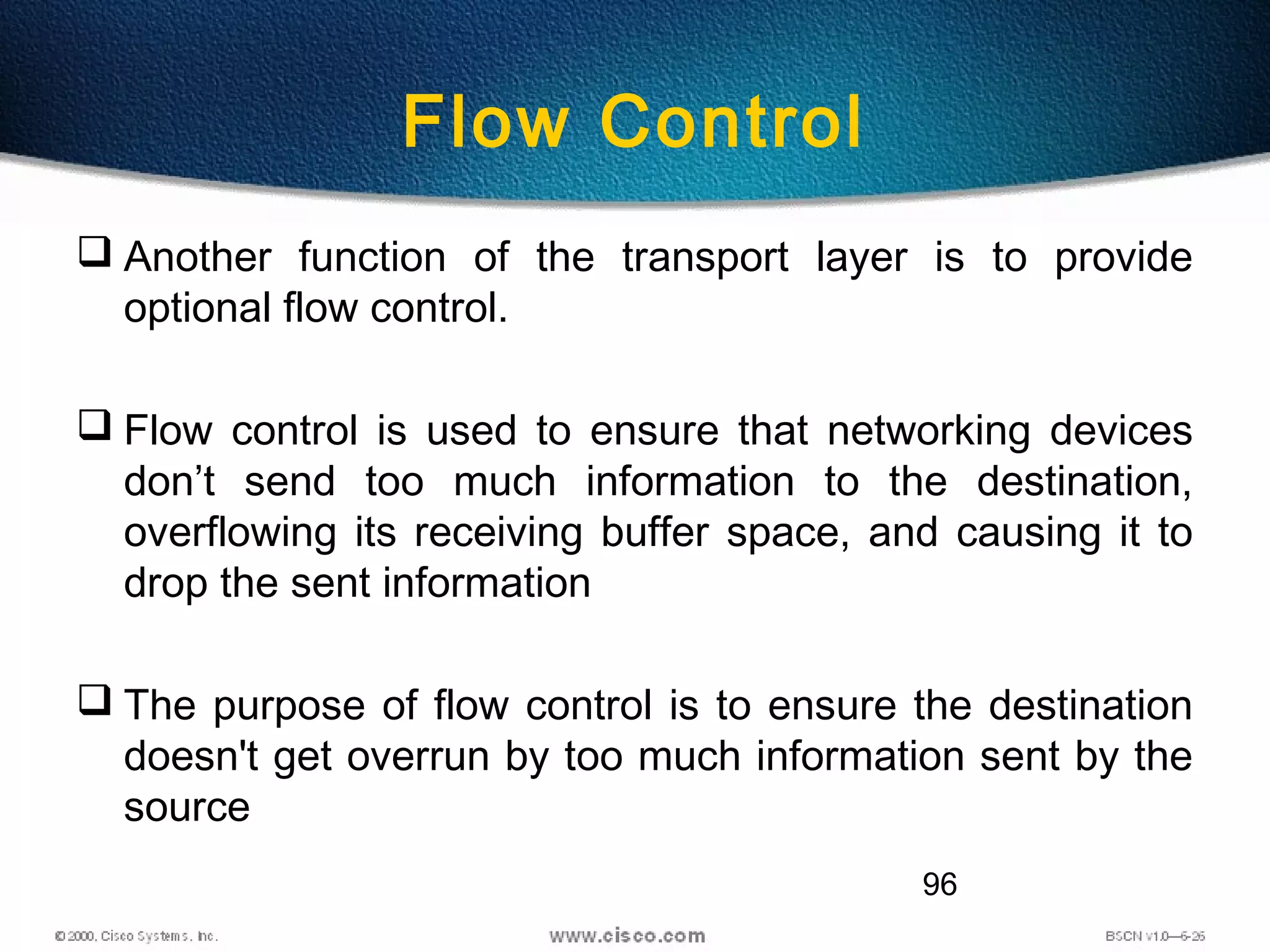96
Flow Control
 Another function of the transport layer is to provide
optional flow control.
 Flow control is used to ensure that networking devices
don’t send too much information to the destination,
overflowing its receiving buffer space, and causing it to
drop the sent information
 The purpose of flow control is to ensure the destination
doesn't get overrun by too much information sent by the
source
 