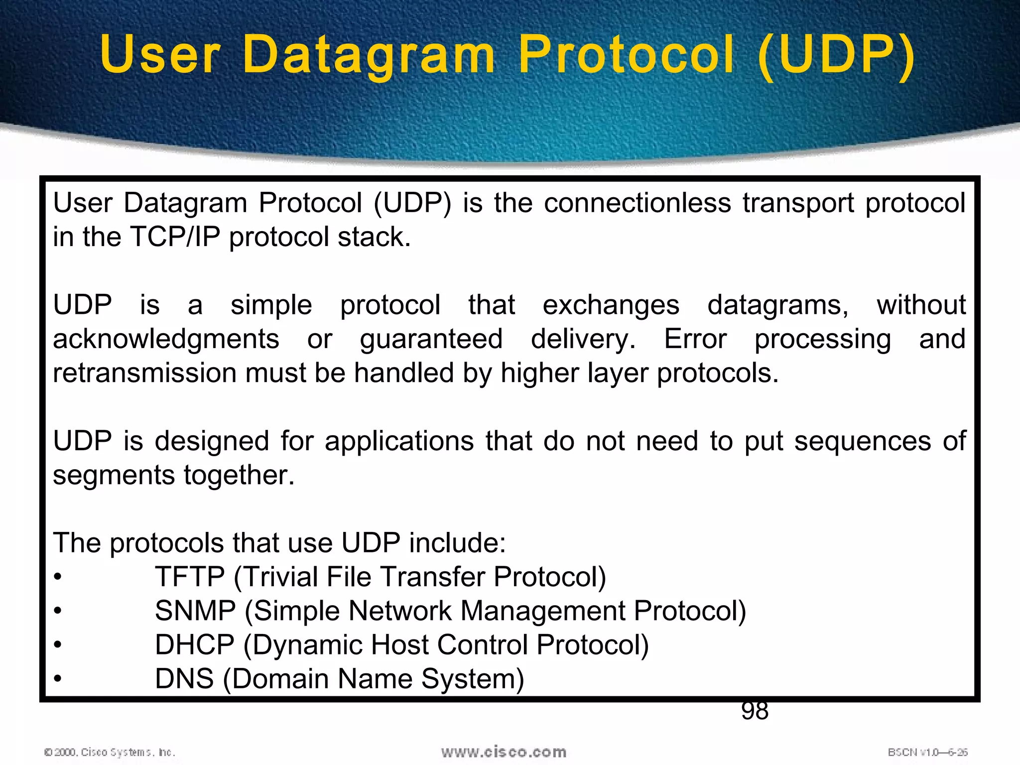 98
User Datagram Protocol (UDP)
User Datagram Protocol (UDP) is the connectionless transport protocol
in the TCP/IP protocol stack.
UDP is a simple protocol that exchanges datagrams, without
acknowledgments or guaranteed delivery. Error processing and
retransmission must be handled by higher layer protocols.
UDP is designed for applications that do not need to put sequences of
segments together.
The protocols that use UDP include:
• TFTP (Trivial File Transfer Protocol)
• SNMP (Simple Network Management Protocol)
• DHCP (Dynamic Host Control Protocol)
• DNS (Domain Name System)
 