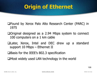 108
Found by Xerox Palo Alto Research Center (PARC) in
1975
Original designed as a 2.94 Mbps system to connect
100 computers on a 1 km cable
Later, Xerox, Intel and DEC drew up a standard
support 10 Mbps – Ethernet II
Basis for the IEEE’s 802.3 specification
Most widely used LAN technology in the world
Origin of Ethernet
 