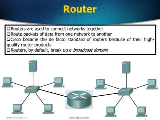 12
Router
Routers are used to connect networks together
Route packets of data from one network to another
Cisco became the de facto standard of routers because of their high-
quality router products
Routers, by default, break up a broadcast domain
 